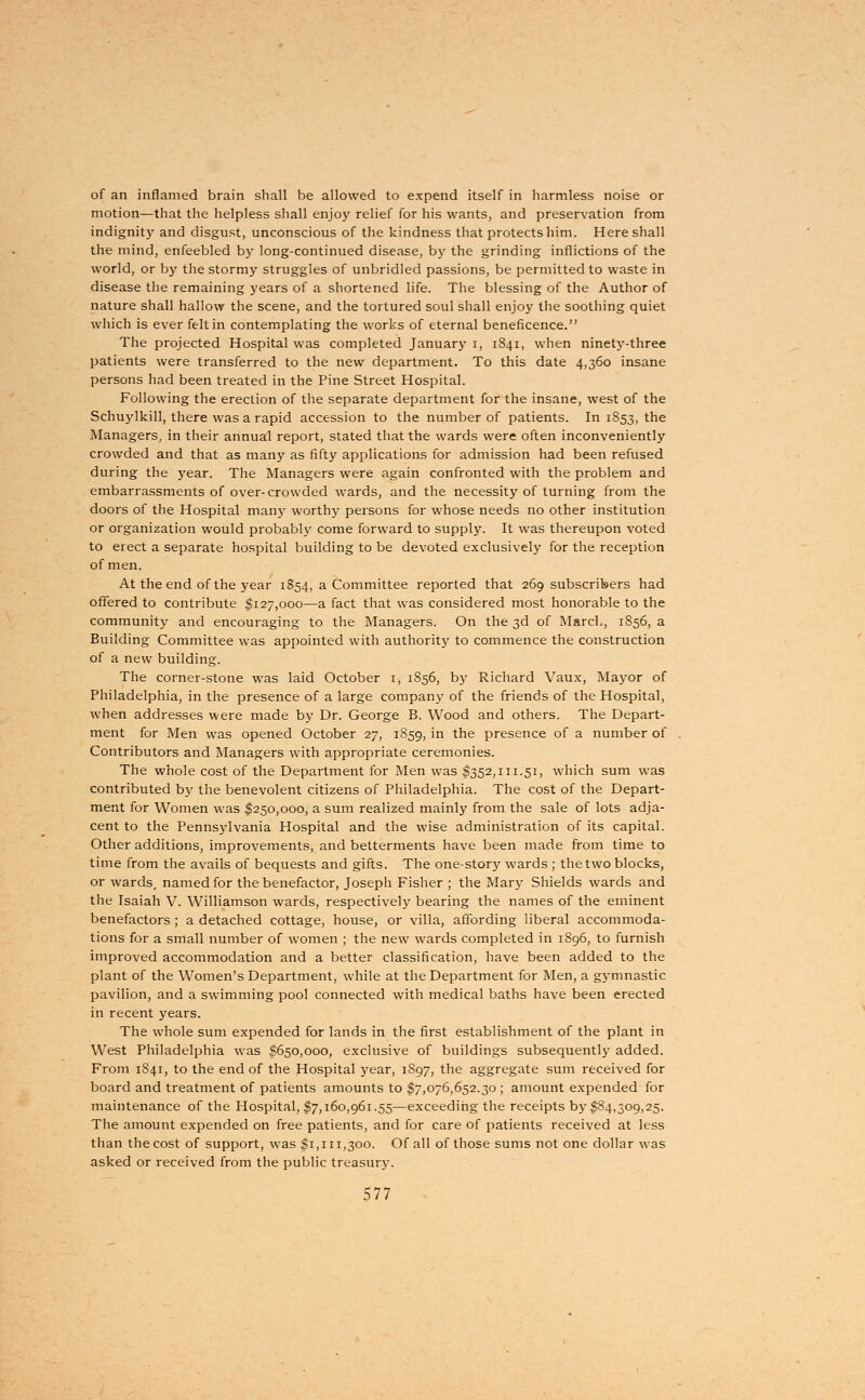 of an inflamed brain shall be allowed to expend itself in harmless noise or motion—that the helpless shall enjoy relief for his wants, and preservation from indignity and disgust, unconscious of the kindness that protects him. Here shall the mind, enfeebled by long-continued disease, by the grinding inflictions of the world, or by the stormy struggles of unbridled passions, be permitted to waste in disease the remaining years of a shortened life. The blessing of the Author of nature shall hallow the scene, and the tortured soul shall enjoy the soothing quiet which is ever felt in contemplating the works of eternal beneficence. The projected Hospital was completed January i, 1841, when ninety-three patients were transferred to the new department. To this date 4,360 insane persons had been treated in the Pine Street Hospital. Following the erection of the separate department for the insane, west of the Schuylkill, there was a rapid accession to the number of patients. In 1853, the Managers, in their annual report, stated that the wards were often inconveniently crowded and that as many as fifty applications for admission had been refused during the year. The Managers were again confronted with the problem and embarrassments of over-crowded wards, and the necessity of turning from the doors of the Hospital many worth}- persons for whose needs no other institution or organization would probably come forward to supply. It was thereupon voted to erect a separate hospital building to be devoted exclusively for the reception of men. At the end of the year 1S54, a Committee reported that 269 subscribers had offered to contribute $127,000—a fact that was considered most honorable to the community and encouraging to the Managers. On the 3d of March, 1856, a Building Committee was appointed with authority to commence the construction of a new building. The corner-stone was laid October 1, 1856, by Richard Vaux, Mayor of Philadelphia, in the presence of a large company of the friends of the Hospital, when addresses were made by Dr. George B. Wood and others. The Depart- ment for Men was opened October 27, 1859, in the presence of a number of Contributors and Managers with appropriate ceremonies. The whole cost of the Department for Men was $352,111.51, which sum was contributed by the benevolent citizens of Philadelphia. The cost of the Depart- ment for Women was $250,000, a sum realized mainly from the sale of lots adja- cent to the Pennsylvania Hospital and the wise administration of its capital. Other additions, improvements, and betterments have been made from time to time from the avails of bequests and gifts. The one-story wards ; the two blocks, or wards, named for the benefactor, Joseph Fisher ; the Mary Shields wards and the Isaiah V. Williamson wards, respectively bearing the names of the eminent benefactors ; a detached cottage, house, or villa, affording liberal accommoda- tions for a small number of women ; the new wards completed in 1S96, to furnish improved accommodation and a better classification, have been added to the plant of the Women's Department, while at the Department for Men, a gymnastic pavilion, and a swimming pool connected with medical baths have been erected in recent years. The whole sum expended for lands in the first establishment of the plant in West Philadelphia was $650,000, exclusive of buildings subsequently added. From 1841, to the end of the Hospital year, 1S97, the aggregate sum received for board and treatment of patients amounts to $7,076,652.30 ; amount expended for maintenance of the Hospital, $7,160,961.55—exceeding the receipts by $84,309,25. The amount expended on free patients, and for care of patients received at less than the cost of support, was $1,111,300. Of all of those sums not one dollar was asked or received from the public treasury.