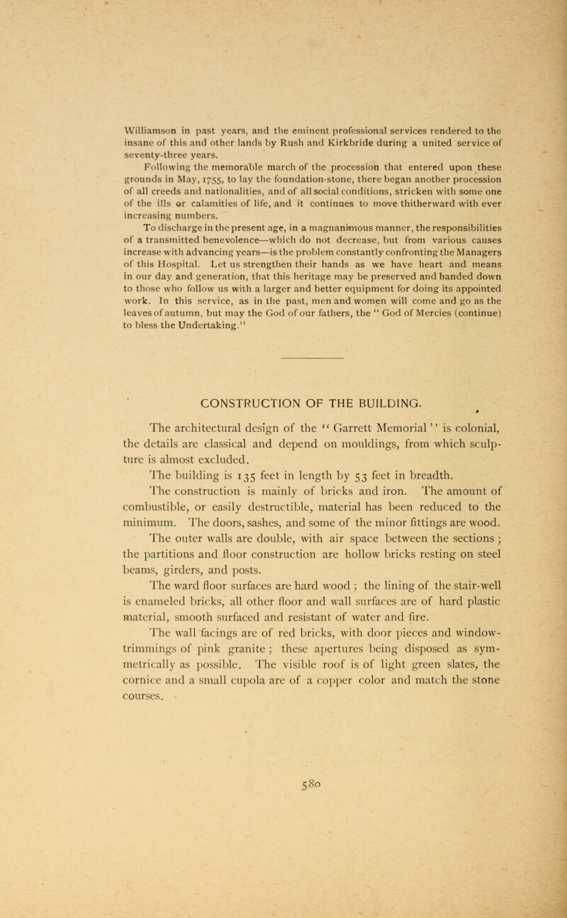 Williamson in past years, and the eminent professional services rendered to the insane of this and other lands by Rush and Kirkbride during a united service of seventy-three years. Following the memorable march of the procession that entered upon these grounds in May, 1755, to lay the foundation-stone, there began another procession of all creeds and nationalities, and of all social conditions, stricken with some one of the ills or calamities of life, and it continues to move thitherward with ever increasing numbers. To discharge in the present age, in a magnanimous manner, the responsibilities of a transmitted benevolence—which do not decrease, but from various causes increase with advancing years—is the problem constantly confronting the Managers of this Hospital. Let us strengthen their hands as we have heart and means in our day and generation, that this heritage may be preserved and handed down to those who follow us with a larger and better equipment for doing its appointed work. In this service, as in the past, men and women will come and go as the leaves of autumn, but may the God of our fathers, the God of Mercies (continue) to bless the Undertaking. CONSTRUCTION OF THE BUILDING. The architectural design of the Garrett Memorial is colonial, the details are classical and depend on mouldings, from which sculp- ture is almost excluded. The building is 135 feet in length by 53 feet in breadth. The construction is mainly of bricks and iron. The amount of combustible, or easily destructible, material has been reduced to the minimum. The doors, sashes, and some of the minor fittings are wood. The outer walls are double, with air space between the sections ; the partitions and floor construction are hollow bricks resting on steel beams, girders, and posts. The ward floor surfaces are hard wood ; the lining of the stair-well is enameled bricks, all other floor and wall surfaces are of hard plastic material, smooth surfaced and resistant of water and fire. The wall facings are of red bricks, with door pieces and window- trimmings of pink granite ; these apertures being disposed as sym- metrically as possible. The visible roof is of light green slates, the cornice and a small cupola are of a copper color and match the stone courses.