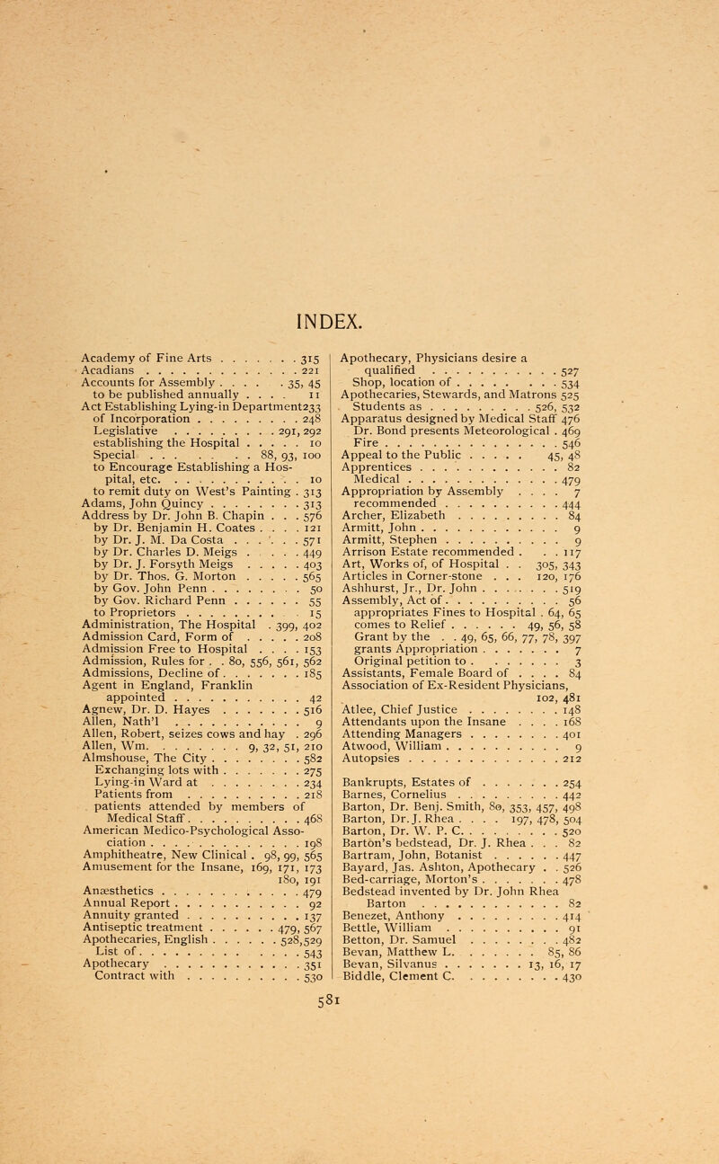 INDEX. Academy of Fine Arts 315 Acadians 221 Accounts for Assembly 35, 45 to be published annually .... 11 Act Establishing Lying-in Department233 of Incorporation 248 Legislative 291, 292 establishing the Hospital 10 Special 88, 93, 100 to Encourage Establishing a Hos- pital, etc 10 to remit duty on West's Painting . 313 Adams, John Quincy 313 Address by Dr. John B. Chapin . . . 576 by Dr. Benjamin H. Coates . . . .121 by Dr. J. M. Da Costa . . . '. . .571 by Dr. Charles D. Meigs .... 449 by Dr. J. Forsyth Meigs 403 by Dr. Thos. G. Morton 565 by Gov. John Penn 50 by Gov. Richard Penn 55 to Proprietors . 15 Administration, The Hospital . 399, 402 Admission Card, Form of 208 Admission Free to Hospital .... 153 Admission, Rules for . . 80, 556, 561, 562 Admissions, Decline of 185 Agent in England, Franklin appointed 42 Agnew, Dr. D. Hayes 516 Allen, Nath'l 9 Allen, Robert, seizes cows and hay . 296 Allen, Wm 9, 32, 51, 210 Almshouse, The City 582 Exchanging lots with 275 Lying-in Ward at 234 Patients from 218 . patients attended by members of Medical Staff 468 American Medico-Psychological Asso- ciation 198 Amphitheatre, New Clinical . 98, 99, 565 Amusement for the Insane, 169, 171, 173 180, 191 Anaesthetics 479 Annual Report 92 Annuity granted 137 Antiseptic treatment 479, 567 Apothecaries, English 528,529 List of 543 Apothecary 351 Contract with 530 Apothecary, Physicians desire a qualified 527 Shop, location of 534 Apothecaries, Stewards, and Matrons 525 Students as 526, 532 Apparatus designed by Medical Staff 476 Dr. Bond presents Meteorological . 469 Fire 546 Appeal to the Public 45, 48 Apprentices . . 82 Medical 479 Appropriation by Assembly .... 7 recommended 444 Archer, Elizabeth 84 Armitt, John 9 Armitt, Stephen 9 Arrison Estate recommended . . . 117 Art, Works of, of Hospital . . 305, 343 Articles in Corner-stone . . . 120, 176 Ashhurst, Jr., Dr. John 519 Assembly, Act of 56 appropriates Fines to Hospital . 64, 65 comes to Relief 49, 56, 58 Grant by the . . 49, 65, 66, yj, 78, 397 grants Appropriation 7 Original petition to 3 Assistants, Female Board of ... . 84 Association of Ex-Resident Physicians, 102, 481 Atlee, Chief Justice 148 Attendants upon the Insane .... 168 Attending Managers 401 Atwood, William 9 Autopsies 212 Bankrupts, Estates of 254 Barnes, Cornelius 442 Barton, Dr. Benj. Smith, 80, 353, 457, 498 Barton, Dr. J. Rhea .... 197, 478, 504 Barton, Dr. W. P. C 520 Barton's bedstead, Dr. J. Rhea ... 82 Bartram, John, Botanist 447 Bayard, Jas. Ashton, Apothecary . . 526 Bed-carriage, Morton's 478 Bedstead invented by Dr. John Rhea Barton 82 Benezet, Anthony 414 Bettle, William 91 Betton, Dr. Samuel 482 Bevan, Matthew L 85, 86 Bevan, Silvanus 13, 16, 17 Biddle, Clement C 430 58l