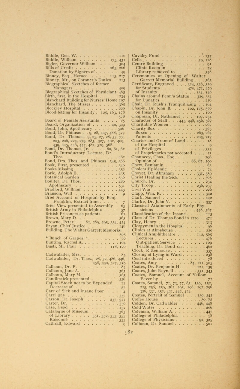 Hiddle, Geo. W no Biddle, William 175, 431 Bigler, Governor William 304 Bills of Credit 265, 266 Donation by Signers of 49 Binney, Esq , Horace .... 115, 217 Binney, Mr., on Coroner's Duties . . 213 Biographical Sketches of former .Managers 409 Biographical Sketches of Physicians 485 Birth, first, in the Hospital 234 Blanchard Building for Nurses'Home 107 Blanchard, The Misses 365 Blockley Hospital 220 Blood-letting for Insanity . 125, 163, 178 578 Board of Female Assistants .... 85 Board, Organization of 40, 399 Bond, John, Apothecary 526 Bond, Dr. Phineas . . 9, 28, 447, 488, 527 Bond, Dr. Thomas, 9, 25, 27, 28, 33, 77, 203, 206, 223, 279, 283, 327, 402, 409, 439. 445. 446, 447. 4«7. 529. 568. Bond, Dr. Thomas, Jr 60, 61, 62 Bond's Introductory Lecture, Dr. Thos 462 Bond, Drs. Thos. and Phineas 345, 366 Book, First, presented 346 Books Missing 352 Borie, Adolph E 435 Botanical Garden 536 Boulter, Dr. Thos 480 Apothecary 531 Bradford, William 443 Branson, Will 9 Brief Account of Hospital by Benj. Franklin, Extract from 7 Brief View presented to Assembly . 65 British Army in Philadelphia .... 57 British Prisoners as patients ... 62 Brown, Mary D 365 Browne, Peter . . 81, 2S9, 295, 334, 424 Bryan, Chief Justice 148 Building, The Walter Garrett Memorial 565 Bunch of Grapes 76 Bunting, Rachel A 104 Busti, Mr. Paul 118, 120 Cadwalader, Mrs 83 Cadwalader, Dr. Thos., 28, 32, 486, 446, 458, 330, 527, 529 Calhoun, Dr. F 84 Calhoun, Jane A 365 Calhoun, Mary M 365 Candlestick presented 336 Capital Stock not to be Expended 11 Decrease of 57 Care of Sick and Insane Poor ... 4 Carri ges 337 Carson, Dr. Joseph 237,511 Carter, Dr 356 Case, a sad 152 Catalogue of Museum 363 of Library 351, 352, 353, 355 Raisonne 355 Cathrall, Edward • 9 Cavalry Fund *. 237 Cells 39, 128 Centre Building . 91 Clinic Room in 73 Library removed to 348 Ceremonies at Opening of Walter Garrett Memorial Building. . .565 Certificate, Engraved . . . 324, 32S, 329 for Students 470, 471, 479 of Insanity . . 134, 148 Chains around Penn's Statue . 329, 334 for Lunatics 126 Chair, Dr. Rush's Tranquillizing . . 164 Chapin, Dr. John B. . . . 102, 185, 576 on Insanity 160 Chapman, Dr. Nathaniel . . . 107, 234 Character of Staff. . . 445, 448, 456, 567 Charitable Women 267 Charity Box 365 Boxes 263, 264 Patients 203, 217 Charter and Grant of Land .... 18 of the Hospital 9 of Privileges 333 of Proprietaries not accepted ... 21 Chauncey, Chas., Esq 296 Opinion of S6, 87, 290 Chew, Benjamin 83 Cholera Epidemic 74 Chovet, Dr. Abraham 331, 359 Christ Healing the Sick 305 Church, Dr 234 City Troop 236, 237 Civil War 226 Clapp, Wm. R 342 Clark, Samuel 442 Clarke, Dr. John Y t>37 Classical Attainments of Early Phy- sicians . 448, 567 Classification of the Insane 115 Class of Dr. Thomas Bond in 1770 . 471 Clay, Henry 313 Clergymen in the Hospital 96 Clinics at Almshouse 220 Clinical Amphitheatre 112,565 Lectures 476 Out-patient Service 109 Teaching, Dr. Bond en 462 Clock, Rittenhouse 337 Closing of Lying-in Ward 238 Coal introduced 78 Coates, Amy 84, 121, 505 Coates, Dr. Benjamin H 121, 139 Coates, John Reynell 331, 343 Coates, Samuel, Account of Yellow Fever by 72 Coates, Samuel, 71, 73, 77, 83, 139, 152, 225, 256, 259, 262, 295, 298, 297, 296 326, 33l, 352, 421, 442, 474. Coates, Portrait of Samuel . . .139, 342 Coffee House 50, 75 Colden, Dr. Cadwalder .... 446, 448 Cold Water 206 Coleman, William A 447 College of Philadelphia 58 College of Physicians 92, 325 Colhoun, Dr. Samuel 501 82