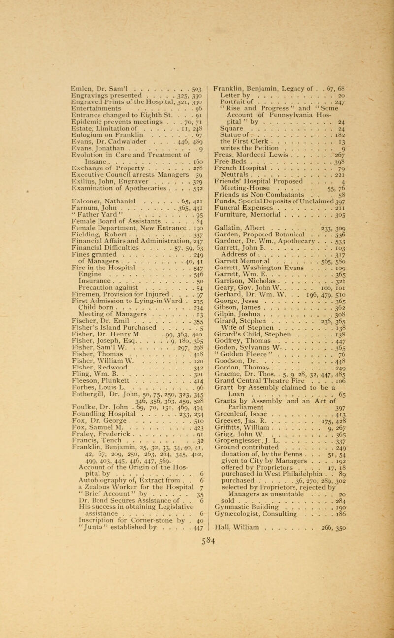 Emlen, Dr. Sam'l 503 Engravings presented 325, 330 Engraved Prints of the Hospital, 321, 330 Entertainments 96 Entrance changed to Eighth St. . . . 91 Epidemic prevents meetings . . . 70, 71 Estate; Limitation of 11, 248 Eulogium on Franklin 67 Evans, Dr. Cadwalader . . . .446,489 Evans. Jonathan 9 Evolution in Care and Treatment of Insane 160 Exchange of Property 278 Executive Council arrests Managers 59 Exilius, John, Engraver 329 Examination of Apothecaries .... 532 Falconer, Nathaniel 65, 421 Farnum, John 365, 431  Father Yard  95 Female Board of Assistants 84 Female Department, New Entrance . 190 Fielding, Robert t>37 Financial Affairs and Administration, 247 Financial Difficulties 57, 59, 63 Fines granted 249 of Managers 40, 41 Fire in the Hospital 547 Engine 546 Insurance 50 Precaution against 54 Firemen, Provision for Injured . . . . 97 First Admission to Lying-in Ward . 235 Child born 234 Meeting of Managers 13 Fischer, Dr. Emil 355 Fisher's Island Purchased 5 Fisher, Dr. Henry M. . . . 99, 363, 400 Fisher, Joseph, Esq 9, 180, 365 Fisher, Sam'l W 297, 298 Fisher, Thomas 418 Fisher, William W 120 Fisher, Redwood 342 Fling, Wm. B 301 Fleeson, Plunkett 414 Forbes, Louis L 96 Fothergill, Dr. John, 50, 75, 250, 323, 345 346, 356, 363, 459. 528 Foulke, Dr. John . 69, 70, 131, 469, 494 Foundling Hospital 233, 234 Fox, Dr. George 510 Fox, Samuel M 423 Fraley, Frederick 91 Francis, Tench 32 Franklin, Benjamin, 25, 32, ^, 34,40, 41, 42, 67, 209, 250, 263, 264, 345, 402, 499. 403. 445, 446, 447, 569- Account of the Origin of the Hos- pital by 6 Autobiography of, Extract from . . 6 a Zealous Worker for the Hospital 7  Brief Account by 35 Dr. Bond Secures Assistance of . . 6 His success in obtaining Legislative assistance 6 Inscription for Corner-stone by . 40 Junto  established by 447 Franklin, Benjamin, Legacy of . . 67 Letter by 20 Portrait of 247 Rise and Progress and Some Account of Pennsylvania Hos- pital by 24 Square 24 Statue of 1.S2 the First Clerk 13 writes the Petition 9 Freas, Mordecai Lewis 267 Free Beds 398 French Hospital 79 Neutrals 221 Friends' Hospital Proposed .... 4 Meeting-House 55. 7° Friends as Non-Combatants . . ,:,^ Funds, Special Deposits of Unclaimed 397 Funeral Expenses 211 Furniture, Memorial 305 Gallatin, Albert 233, 309 Garden, Proposed Botanical .... 536 Gardner, Dr. Wm., Apothecary . . . 533 Garrett, John B. . . . 103 Address of 317 Garrett Memorial 565, 580 Garrett, Washington Evans .... 109 Garrett, Win. E 365 Garrison, Nicholas 321 Geary, Gov. John W 100, 101 Gerhard, Dr. Wm. W. . . 196, 479, 510 George, Jesse 365 Gibson, James 362 Gilpin, Joshua 308 Girard, Stephen 236, 365 Wife of Stephen 138 Girard's Child, Stephen 138 Godfrey, Thomas 447 Godon, Sylvanus W 365 Golden Fleece 76 Goodson, Dr 448 j Gordon, Thomas 249 Graeme, Dr. Thos. . 5, 9, 28, 32, 447, 485 Grand Central Theatre Fire .... 106 Grant by Assembly claimed to be a Loan 65 Grants by Assembly and an Act of Parliament 397 Greenleaf, Isaac 413 Greeves, Jas. R 175, 428 Griffitts, William 9, 267 Grigg, John W 365 Gropengiesser, J. L t,t,j Ground contributed 249 donation of, by the Penns ... 51, 54 given to City by Managers .... 192 offered by Proprietors .... 17, 18 purchased in West Philadelphia . . 89 purchased 36, 270, 2S9, 302 selected by Proprietors, rejected by Managers as unsuitable .... 20 sold 284 Gymnastic Building 190 Gynaecologist, Consulting 186 Hall, William 266, 350