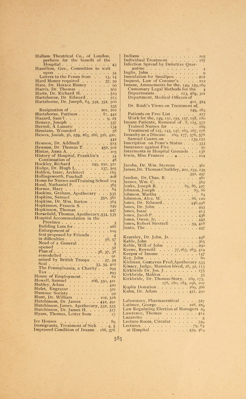 Hallam Theatrical Co., of London, perform for the benefit of the Hospital 43 Hamilton, Gov., Committee to wait upon 34 Letters to the Penns from . . 13, 14 Hard Money required 57, 59 Hare, Dr. Horace Binney 99 Harris, Dr. Thomas 505 Harte, Dr. Richard H 519 Hartshorne, Dr Edward 513 Hartshorne, Dr. Joseph, 84, 342, 352, 500 535 Resignation of 201, 202 Hartshorne, Pattison 8:, 442 Hazard, Sam'l 9, 25 Henzey, Joseph 337 Hermit, A Lunatic 134 Hessians, Wounded 58 Hewes, Josiah, 56, 259, 263, 266, 326, 420, 442 Hewson, Dr. Addinell 515 Hewson, Dr. Thomas T. . . . 452, 502 Hintze, Anna A 105 History of Hospital, Franklin's . . 34 Continuation of 48 Hockley, Richard .... 249, 250, 321 Hodge, Dr. Hugh L 237, 505 Holden, Isaac, Architect 165 Hollingsworth, Paschall 208 Home for Nurses andTraining School 104 Hood, Nathaniel P 365 Hornor, Mary 84 Hoskins, Graham, Apothecary . . . 535 Hopkins, Samuel 352, 361 Hopkins, Dr. Wm. Barton 563 Hopkinson, Francis S 249 Hopkinson, Thomas 447 Horsefield, Thomas, Apothecary,534, 535 Hospital Accommodation in the Province 3 Building Lots for 288 Enlargement of 109 first proposed by Friends 4 in difficulties . '. 56, 57 Need of a General 5 opened 32 Plan of 36, 37, 38 remodelled 91 seized by British Troops •. . . 57, 59 Seal 33, 34, 402 The Pennsylvania, a Charity . . . 294 Tax • • • 293 House of Employment 82 Howell, Samuel 266, 350, 421 . Hubley, Adam 420 Hulet, Engraver 321 Humane Society 92 Hunt, Dr. William 102, 516 Hutchinson, Dr. James .... 442, 491 Hutchinson, James, Apothecary, 532, 535 Hutchinson, Dr. James H 517 Hyam, Thomas, Letter from .... 17 Ice Houses 89 Immigrants, Treatment of Sick . . 4, 5 Improved Condition of Insane . 166, 576 Indians 205 Individual Treatment 187 Infection Spread by Defective Quar- antine 4 Inglis, John 9 Inoculation for Smallpox 212 Inquest, Law of Coroner's 212 Insane, Amusements for the, 149, 159,169 Customary Legal Methods for the 4 Departments 113, 289, 301 Department, Medical Officers of 401, 524 Dr. Rush's Views on Treatment of, 149, 163 Patients on Free List 217 Work for the, 149, 151,155, 157,158, 180 Insane Patients, Removal of. 8, 115, 577 Trained Nurses for . 169 Treatment of 125, 145, 147, 163, 167, 178 Insanity as a Disease . 169, 177, 576, 578 Samuel Coates on 139,152 Inscription on Penn's Statue .... ^3 Insurance against Fire ........ 50 Interments in Hospital Grounds . . 138 Irwin, Miss Frances 104 Jacobs, Dr. Wm. Stevens 361 James, Dr. Thomas Chalkley, 201, 234, 239 342, 497 Jaudon, Dr. Chas. B 481 Jeanes, Wm. C 365 Jenks, Joseph R 85, 86, 427 Johnson, Joseph 85, 86 Johnson, Martha 84 Johnston, Alex. W 86, 120 Jones, Dr. Edward 446,448 Jones, Dr. John 493 Jones, Isaac 413 Jones, Jacob P 436 Jones, Owen, Jr 442 Jones, Robert Strettell . . . . .59, 418 Junto, The 447 Kearsley, Dr. John, Jr 448 Keble, John 365 Keble, Will of John 290 Keene, Reynold .... 77,263, 283, 419 Keeper of Insane 147 Key, John 80 Kielman, Gustavus Fred, Apothecary 533 Kinsey, Judge, Mansion hired, 28, 32, 113 Kirkbride Dr. Jos. J 175 Kirkbride, Mahlon 35 Kirkbride, Dr. Thomas Story, . 169,175, 178, 180, 184, 196, 202 Koplin Donation 169, 366 Kuhn, Dr. Adam 451, 490 Laboratory, Pharmaceutical .... 527 Latimer, George 228, 229 Law Regulating Election of Managers 29 Lawrence, Thomas 412 Lazaretto 5 Lecture-Room, Circular 349 Lectures 79, 82 at Hospital 459, 460