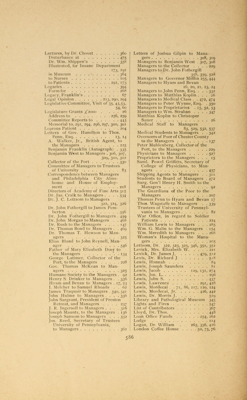 Lectures, by Dr. Chovet 360 I listurbance at 475 Dr. Wm. Shipper's 358 [llustrated, for Insane- Department 173. '9» in Museum 364 ti 1 Nurses 105 to Patients 191, 173 1 .egacies 394 Form for 268 Legacy, Franklin's 67 Legal Opinion 213,290,294 Legislative Committee, Visit of 35, 43,53, 54,6o 1 a igislature Grants ^2000 . ... 26 Address to 256, 259 Committee Reports to 443 Memorial 10,291, 294, 296,297, 300, 301 Leprous Patient . 204 Letters of Gov. Hamilton to Thos. Penn, Esq 13, 14 A. Walker, Jr., British Agent, to the Managers 225 Benjamin Franklin (Autograph) . 335 Benjamin Wvst to Managers . 306, 307, 309. 3io, 312 Collector of the Port 330 Committee of Managers to Trustees of University 83 Corresponelence between Managers and Philadelphia City Alms- house and House of Employ- ment 218 Directors of Academy of Fine Arts 315 Dr. Jas. Craik to Managers .... 534 Dr. J. C. Lettsom to Managers 322, 324, 326 Dr. John Fothergill to James Pem- berton 356 Dr. John Fothergill to Managers . 459 Dr. John Morgan to Managers . . 468 Dr. Rush to the Managers . . . .147 Dr. Thomas Bond to Managers . . 469 Dr. Thomas T. Hewson to Man- agers 325 Elias Bland to John Reynell, Man- ager 546 Father of Mary Elizabeth Doer to the Managers . . 134 George Latimer, Collector of the Port, to the Managers 228 (rov. Thomas McKean to Man- agers 325 Humane Society to the Managers . 92 Henry S Drinker to Managers . . 336 Hvam and Bevan to Managers . 17, 23 I. Me-lcher to Samuel Rhoads . . 62 James Traquairto Managers . 340,341 John Hulme to Managers .... 336 John Sargeant, President of Preston Retreat, and Managers .... 237 J. R. Ingersoll to Managers .... 316 Joseph Mauntz, to the Managers . 136 Joseph Sansom to Managers . . . 332 Jos. Reed, Secretary of Trustees University of Pennsylvania, to Managers 362 Letters of Joshua Gilpin to Mana- gers 308, 309 Manage-rs t<> Benjamin West . 307, 308 Managers to the Collector .... 229 Managers to Dr. John Fothergill 358, 359, 528 Managers to Governor Milllin 255,444 Managers to Hvam and Bevan 16, 20, 21, 23, 24 Managers to John Penn, Esq. . . . 332 Managers to Matthias Koplin . . . z6 Managers to Metlical Class . . 472, 474 Managers 10 Peter Wynne, Esq. . 350 Managers to Proprietaries . 15, 52, 53 Managers to Win, Strahan .... 347 Matthias Koplin to Christoper Saner 26 Medical Staff to Managers 83, 529, 532, 537 Medical Students to Managers . . 342 Overseers of Poor of Chester County to the Managers 137 Peter Muhlenberg, Collector of the Port, to the Managers .... 229 Physicians to Managers 527 Proprietors to the Managers ... 15 Saml. Powel Griffitts, Secretary of College of Physicians, to Man- agers 457 Shipping Agents to Managers . .311 Students to Board of Managers . 472 Surg. Gen'l Henry H. Smith to the Managers 92 The Guardians of the Poor to the Managers 207 Thomas Penn to Hyam and Bevan 17 Thos. Wagstaffe to Managers . . 339 Trustees of University of Pennsyl- vania to Managers 82 War Office, in regard to Soldier Patients 224 William Lewis to Managers . . . 285 Wm. G. Malin to the Managers 154 Wm. Meredith to Managers . . . 26S Woman's Hospital to the Mana- gers 105 Lettsom, Dr. 322, 323, 325, 346, 351, 352 Levick, Mrs. Elizabeth W 221 Levick, Dr. James J, 479, 512 Levis, Dr. Richard J 518 Lewis, Hannah 84 Lewis, Joseph Saunders 81 Lewis, Jacob 129, 131, 274 Lewis, Jos. L 296 Lewis, John S 437 Lewis, Lawrence 291, 428 Lewis, Mordecai . . 71, 86, 117, 120, 124 Lewis, Mordecai, Jr 426, 442 Lewis, Dr. Morris J 519 Library and Pathological Museum 345 Lights and Fires 547 List of Contributors 367 Lloyd, Dr. Thos 448 Loan Office Funds 254, 262 Lodge 114 Logan, Dr. William . 265, 356, 416 London Coffee House .... 50, 75, 76