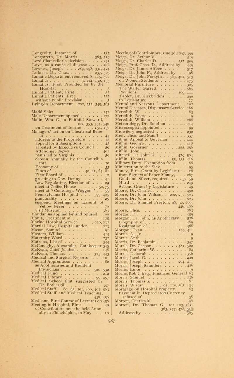 Longevity, Instance of 135 Longstreth, Dr. Morris .... 363, 519 Lord Chancellor's decision 251 Love, as a cause of disease .... 206 Lownes, Joseph . . . 2S9, 298, 331, 424 Lukens, Dr. Chas 237, 505 Lunatic Department removed 8, 115, 577 Lunatics 3. JI4> I32> I33 Lunatics, First Provided for by the Hospital 3 Lunatic Patient, First 32 Lunatic Patients, Free 217 without Public Provision 3 Lying-in Department . 202, 232, 349, 563 Madd-Shirt 147 Male Department opened 177 Malin, Wm. G., a Faithful Steward, 102, 353, 354, 540 on Treatment of Insane . . . 154, 157 Managers' action on Theatrical Bene- fit 43 address to the Proprietors .... 15 appeal for Subscriptions 45 arrested by Executive Council . . 59 Attending, 1897-8 401 banished to Virginia 59 chosen Annually by the Contribu- tors 10 Economy of 33 Fines of 40, 41, 64, 81 First Board of 12 greeting to Gov. Denny 41 Law Regulating, Election of . . . 29 meet at Coffee House 50, 75 meet at  Conestoga Waggon . . 55 Pennsylvania Hospital . . . 399, 405 punctuality 25 suspend Meetings on account of Yellow Fever 70 visit Museum 363 Mandamus applied for and refused . 100 Mania, Treatment of 125 Marine Hospital Service . . . .226,232 Martial Law, Hospital under .... 223 Mason, Samuel 91 Masters, William 414 Maternity Ward ... 232 Matrons, List of 544 McConaghy, Alexander, Gatekeeper 545 McKean, Chief Justice 148 McKean, Thomas 325, 443 Medical and Surgical Reports . . .101 Medical Apprentices 82 as Apothecaries and Resident Physicians 520, 532 Medical Fund 212 Medical Library 90, 457 Medical School first suggested by Dr. Fothergill 357 Medical Staff . So, S3, 201, 400, 401, 563 Medical Staff and Medical Teaching, 438, 456 Medicine, First Course of Lectures on 458 Meeting in Hospital, First 40 of Contributors must be held Annu- ally in Philadelphia, in May . . 10 Meeting of Contributors, 5mo3d,iS97, 399 Meigs, Dr. Arthur V 519 Meigs, Dr. Charles D 237, 509 Meigs, Prof. Chas. D., Address by . 449 Meigs, Dr. James Aitken 517 Meigs, Dr. John F., Address by . . 98 Meigs, Dr. John Forsyth . . 363, 402, 513 on Women Students 475 Memorial Furniture 305 The Walter Garrett 565 Pavilions 109, 111 Tablet, Dr. Kirkbride's 290 to Legislature 77 Mental and Nervous Department . . 102 Mental Diseases, Dispensary Service, 186 Meredith, W. S3 Meredith, Reese 9 Meredith, William 268 Meteorology, Dr. Bond on 414 Microscopist appointed 99 Midwifery neglected 232 Mier, Thos. and Sam'l ^j Mifflin, Appeal to Governor .... 444 Mifflin, George 418 Mifflin, Governor 255, 256 Mifflin, John 9 Mitchell, Dr. John K. ..... 479, 504 Mifflin, Thomas 55, 233, 416 Military Duty, Exemption from ... 66 Ministration to the Sick .... 95 Money, First Grant by Legislature . 26 from Signers of Paper Money, . . . 267 Gold and Silver, required . . .57, 59 Hard . . 249 Second Grant by Legislature ... 49 Moore, Dr. Charles 490 Moore, Dr. John Wilson, . 202, 237, 503 Moore, Dr. John 503 Moore, Dr. Samuel Preston, 28, 32, 266, 446, 486 Moore, Thos. 2S3 Morgan, Dr 459 Morgan, Dr. John, as Apothecary . . 526 Biography of 4S9 Resignation of 468 Morgan, Evan 249, 411 Morris, A., Jr 9 Morris, Anth. . 9 Morris, Dr. Benjamin 347 Morris, Dr. Caspar 481, 522 Morris, Catharine W S4 Morris, Deborah 356 Morris, Jacob G 429 Morris, Joseph 264,411 Morris, Joseph Saunders 426 Morris, Luke 9 Morris,Rob't, Esq., Financier General 63 Morris, Samuel 236 Morris, Thomas S Sr Morris, Wistar 91, 110,365,434 Mortgage on Hospital Property, . . S3 Payment in Depreciated Currency refused of 5S Morton, Charles M 96 Morton, Dr. Thomas G., 102, 103, 362, 363- 477. 478, ,516 Address by 505