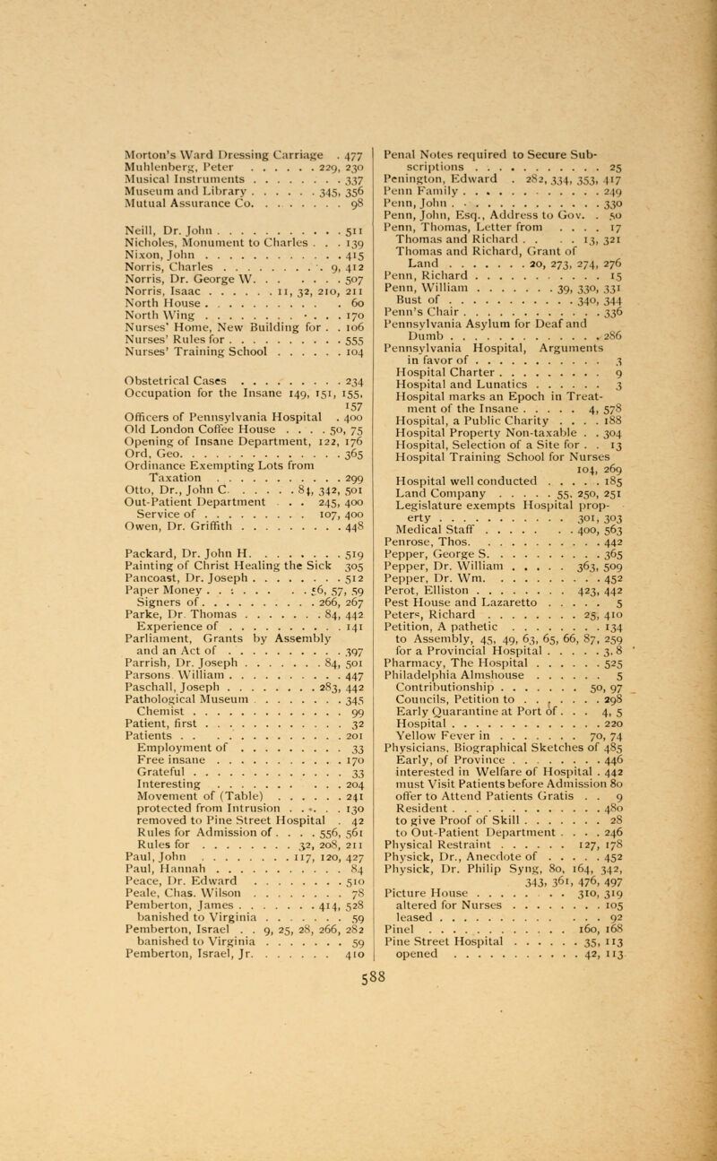 Morton's Ward Dressing Carriage . 477 Muhlenberg, Peter 229, 230 Musical Instruments 337 Museum and Library 345, 356 Mutual Assurance Co. . 98 Neill, Dr. John 511 Nicholes, Monument to Charles . . . 139 Nixon,John 415 Norris, Charles 9, 412 Norris, Dr. George W 507 Norris, Isaac II, 32, 210, 211 North House 60 North Wing • . . . 170 Nurses' Home, New Building for . . 106 Nurses' Rules for 555 Nurses' Training School 104 Obstetrical Cases 234 Occupation for the Insane 149, 151, 155, 157 Officers of Pennsylvania Hospital . 400 Old London Coffee House .... 50, 75 Opening of Insane Department, 122, 176 Ord, Geo 365 Ordinance Exempting Lots from Taxation 299 Otto, Dr., John C 84, 342, 501 Out-Patient Department . . 245, 400 Service of 107, 400 Owen, Dr. Griffith 448 Packard, Dr. John H 519 Painting of Christ Healing the Sick 305 Pancoast, Dr. Joseph 512 Paper Money . . j 56, 57, 59 Signers of 266, 267 Parke, Dr. Thomas 84, 442 Experience of 141 Parliament, Grants by Assembly and an Act of 397 Parrish, Dr. Joseph 84, 501 Parsons William 447 Paschall, Joseph 283,442 Pathological Museum 345 Chemist 99 Patient, first 32 Patients 201 Employment of ^ Free insane 170 Grateful ^ Interesting 204 Movement of (Table) 241 protected from Intrusion ...... 130 removed to Pine Street Hospital 42 Rules for Admission of ... . 556, 561 Rules for 3.2, 208, 211 Paul, John 117, 120,427 Paul, Hannah 84 Peace, Dr. Edward 510 Peale, Chas. Wilson 78 Pemberton, James 414, 528 banished to Virginia 59 Pemberton, Israel . . 9, 25, 28, 266, 282 banished to Virginia 59 Pemberton, Israel, Jr 410 Penal Notes required to Secure Sub- scriptions 25 Pcnington, Edward . 282,334,353,417 Penn Family 249 Penn,John 330 Penn, John, Esq., Address to Gov. . ,so Penn, Thomas, Letter from .... 17 Thomas and Richard . . . . 13, 321 Thomas and Richard, Grant of Land 20, 273, 274, 276 Penn, Richard 1.5 Penn, William 39, 330, 331 Bust of 340, 344 Penn's Chair 336 Pennsylvania Asylum for Deaf and Dumb 286 Pennsylvania Hospital, Arguments in favor of 3 Hospital Charter 9 Hospital and Lunatics 3 Hospital marks an Epoch in Treat- ment of the Insane 4, 57S Hospital, a Public Charity .... 188 Hospital Property Non-taxable . . 304 Hospital, Selection of a Site for . . 13 Hospital Training School for Nurses 104, 269 Hospital well conducted 185 Land Company 55, 250, 251 Legislature exempts Hospital prop- erty 301, 303 Medical Staff 400, 563 Penrose, Thos 442 Pepper, George S 365 Pepper, Dr. William 363, 509 Pepper, Dr. Wm 452 Perot, Elliston 423, 442 Pest House and Lazaretto 5 Peters, Richard 25, 410 Petition, A pathetic 134 to Assembly, 45, 49, 63, 65, 66, 87, 259 for a Provincial Hospital 3. 8 Pharmacy, The Hospital 525 Philadelphia Almshouse 5 Contributionship 50, 97 Councils, Petition to 298 Early Quarantine at Port of . . . 4, 5 Hospital 220 Yellow Fever in 70, 74 Physicians, Biographical Sketches of 485 Early, of Province 446 interested in Welfare of Hospital . 442 must Visit Patients before Admission 80 offer to Attend Patients Gratis . . 9 Resident 480 to give Proof of Skill 28 to Out-Patient Department .... 246 Physical Restraint 127, 178 Physick, Dr., Anecdote of 452 Physick, Dr. Philip Syng, 80, 164, 342, 343> 361, 476. 497 Picture House 310, 319 altered for Nurses 105 leased 92 Pinel 160, 168 Pine Street Hospital 35, 113 opened 42, 113