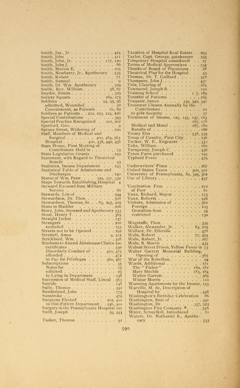 Smith, J as., Jr 424 Smith, John 411 Smith, John, Jr 117, 120 Smith, John J 86 Smith, Marion E 105 S-nith, Newberry, Jr., Apothecary . 535 Smith, Robert 71 Smith, Samuel 9 Smith, Dr. Win. Apothecary .... 529 Smith, Rev. William 58, 67 Snyder, Simon 329 Society Square 269, 275 Soldiers 94, 95, 96 admitted, Wounded 58 Convalescent, as Patients ... 61, 62 Soldiers as Patients . . 222, 223, 224, 226 Special Contributions 393 Special Practice Recognized . .201,202 Spot ford, Geo 9 Spruce Street, Widening of .... 100 Staff, Members of Medical and Surgical 400, 483, 563 Hospital 400, 438, 440, 456 State House, First Meeting of Contributors Held in 74 State Legislative Grants 249 Statement, with Regard to Theatrical Benefit 43 Statistics, Insane Department . . . 243 Statistical Table of Admissions and Discharges 240 Statue of Wm. Penn . . . 329, 331, 332 Steps Towards Establishing.Hospital 4 Steward Excused from Military Service 66 Stewards, List of 544 Stewardson, Dr. Thos 508 Stewardson, Thomas, Sr. . . 83, 295, 425 Stone in Bladder 206 Story, John, Steward and Apothecary 533 Stout, Henry T 365 Straight Jacket 147 Strangers 210 excluded 153 Streets not to be Opened 292 Strettell, Amos 9, 415 Strickland, Wm 328 Students to Attend Almshouse Clinics 220 certificates 330 Disorderly Conduct of . . . 470, 475 offended 472 to Pay for Privileges .... 460, 467 Subscriptions 35 Notes for 25 solicited 25 to Lying-in Department 236 Succession of Medical Staff, Lineal . 563 Suicide 148 Sully, Thomas 342 Sunderland, John 175 Sunstroke 479 Surgeons Elected 202, 400 to Out-Patient Department . . 246, 400 Surgery in the Pennsylvania Hospital 101 Swift, Joseph 59, 444. Tasker, Thomas 91 Taxation of Hospital Real Estate . . 293 Taylor, Capt. George, gatekeeper . 545 Temporary Hospital considered . . 27 Terms of Medical Apprentices . . . 534 Thanks of Board of Physicians ... 28 Theatrical Play for the Hospital ... 43 Thomas, Dr. T. Gaillard 45^ Thompson, John J 437 Title, Clearing of 284 Townsend, Joseph B no Training School 17, 169 Transfer of Patients 165 Traquair, James 339, 340, 341 Treasurer Chosen Annually by the Contributors 10 to give Security 27 Treatment of Insane, [25, 145, 147, 163 167, 178 Medical and Moral 167, 180 Results of 166 Treaty Elm 538, 539 Troop of Cavalry, First City .... 236 Tucker, W. E., Engraver . . • . . 330 Tuke, William 160 Turnpenny, Joseph C 436 Tyson Farm purchased 193 Typhoid Fever 479 Underwriters' Fines 267 United States Taxes 300, 302 University of Pennsylvania, 82, 325, 362 Use of Library 457 Vaccination Free 212 of Poor 8i Vaux, Richard, Mayor 175 Vaux, Roberts 426 Visitors, Admission of 562 Foreign 103 Gratuities from 54 restricted 130 Wagstaffe, Thos 339 Walker, Alexander, Jr 63, 225 Wallace, Dr. Ellerslie 478 Wain, Robert 71, 423 Wain, Robert, Jr 267 Wain, S. Morris 434 Walnut Street Prison, Yellow Fever in 73 Walter Garrett Memorial Building, Opening of 565 War of the Rebellion 94 Wards, Additional 17 [ The  Fisher 180, 182 Mary Shields 183, 184 Walter Garrett 565 Wistar Morris no Warming Apartments for the Insane, 153 Warville, M. de, Description of Hospital by 448 Washington's Birthday Celebration 86 Washington, Bust of . 341 Washington, Dr 2>2>7> 523 Washington Fire Company .* . . . .546 Water, Schuylkill, Introduced ... St Waters, Dr. Nathaniel B., Apothe- cary 533 59°