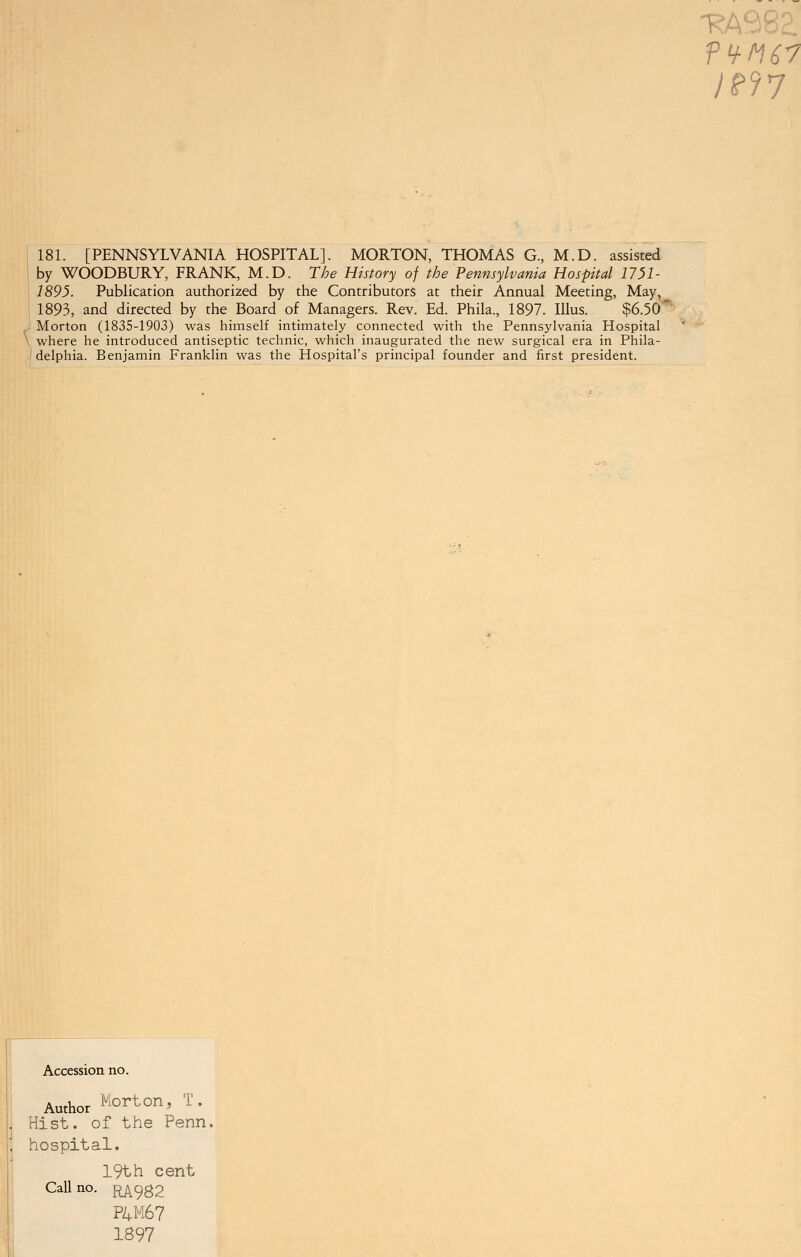 -RA98? /P?7 181. [PENNSYLVANIA HOSPITAL]. MORTON, THOMAS G, M.D. assisted by WOODBURY, FRANK, M.D. The History of the Pennsylvania Hospital 1751- 1895. Publication authorized by the Contributors at their Annual Meeting, May, 1893, and directed by the Board of Managers. Rev. Ed. Phila., 1897. Illus. $6.50' Morton (1835-1903) was himself intimately connected with the Pennsylvania Hospital where he introduced antiseptic technic, which inaugurated the new surgical era in Phila- delphia. Benjamin Franklin was the Hospital's principal founder and first president. Accession no. Author Morton, T. Hist, of the Perm, hospital. 19th cent Call no. RA982 P4M67 1897