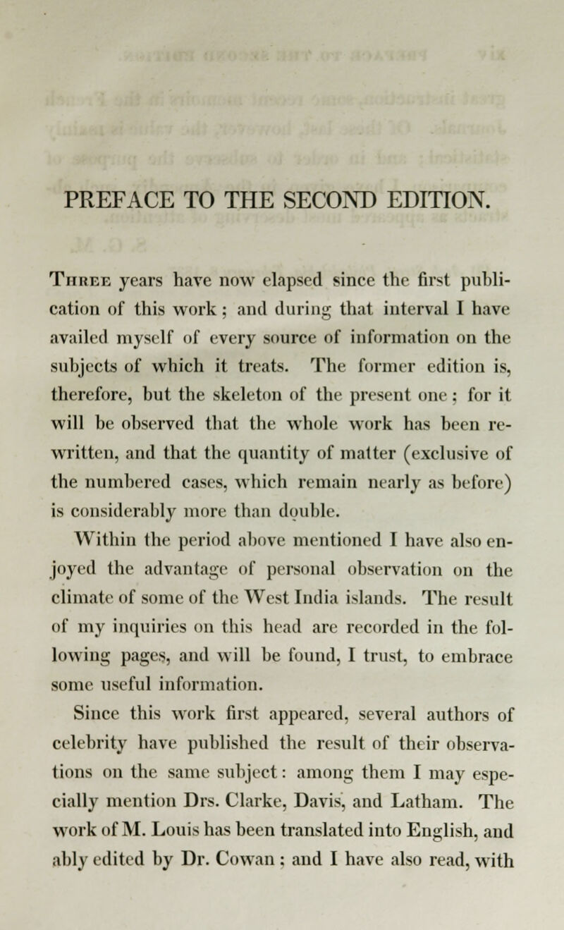 PREFACE TO THE SECOND EDITION. Three years have now elapsed since the first publi- cation of this work; and during that interval I have availed myself of every source of information on the subjects of which it treats. The former edition is, therefore, but the skeleton of the present one: for it will be observed that the whole work has been re- written, and that the quantity of matter (exclusive of the numbered cases, which remain nearly as before) is considerably more than double. Within the period above mentioned I have also en- joyed the advantage of personal observation on the climate of some of the West India islands. The result of my inquiries on this head are recorded in the fol- lowing pages, and will be found, I trust, to embrace some useful information. Since this work first appeared, several authors of celebrity have published the result of their observa- tions on the same subject: among them I may espe- cially mention Drs. Clarke, Davis, and Latham. The work of M. Louis has been translated into English, and ably edited by Dr. Cowan: and I have also read, with