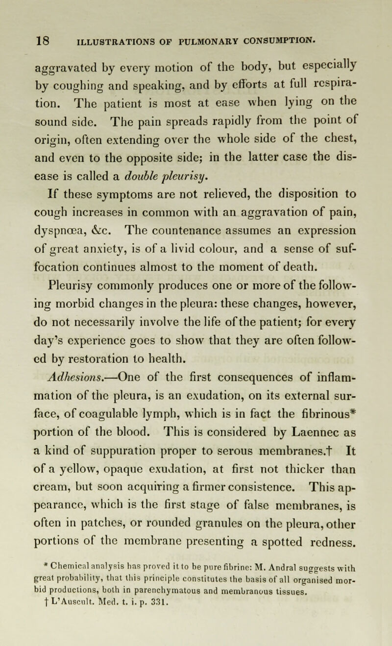 aggravated by every motion of the body, but especially by coughing and speaking, and by efforts at full respira- tion. The patient is most at ease when lying on the sound side. The pain spreads rapidly from the point of origin, often extending over the whole side of the chest, and even to the opposite side; in the latter case the dis- ease is called a double pleurisy. If these symptoms are not relieved, the disposition to cough increases in common with an aggravation of pain, dyspnoea, &c. The countenance assumes an expression of great anxiety, is of a livid colour, and a sense of suf- focation continues almost to the moment of death. Pleurisy commonly produces one or more of the follow- ing morbid changes in the pleura: these changes, however, do not necessarily involve the life of the patient; for every day's experience goes to show that they are often follow- ed by restoration to health. Adhesions.—One of the first consequences of inflam- mation of the pleura, is an exudation, on its external sur- face, of coagulable lymph, which is in fact the fibrinous* portion of the blood. This is considered by Laennec as a kind of suppuration proper to serous membranes.t It of a yellow, opaque exudation, at first not thicker than cream, but soon acquiring a firmer consistence. This ap- pearance, which is the first stage of false membranes, is often in patches, or rounded granules on the pleura, other portions of the membrane presenting a spotted redness. * Chemical analysis has proved it to be pure fibrine: M. Andral suggests with great probability, that this principle constitutes the basis of all organised mor- bid productions, both in parenchymatous and membranous tissues. t L'Auscult. Med. t. i. p. 331.