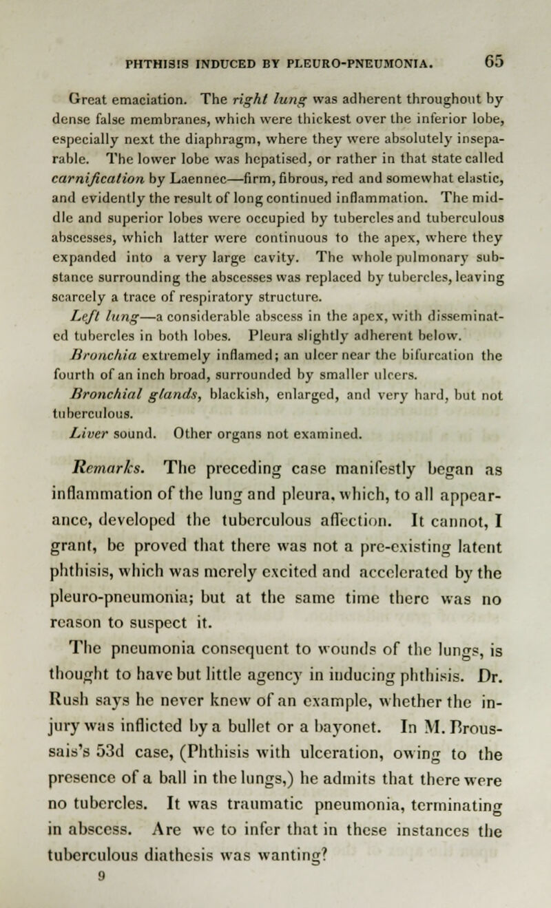 Great emaciation. The right lung was adherent throughout by dense false membranes, which were thickest over the inferior lobe, especially next the diaphragm, where they were absolutely insepa- rable. The lower lobe was hepatised, or rather in that state called carnificalion by Laennec—firm, fibrous, red and somewhat elastic, and evidently the result of long continued inflammation. The mid- dle and superior lobes were occupied by tubercles and tuberculous abscesses, which latter were continuous to the apex, where they expanded into a very large cavity. The whole pulmonary sub- stance surrounding the abscesses was replaced by tubercles, leaving scarcely a trace of respiratory structure. Left lung—a considerable abscess in the apex, with disseminat- ed tubercles in both lobes. Pleura slightly adherent below. Bronchia extremely inflamed; an ulcer near the bifurcation the fourth of an inch broad, surrounded by smaller ulcers. Bronchial glands, blackish, enlarged, and very hard, but not tuberculous. Liver sound. Other organs not examined. Remarks. The preceding case manifestly began as inflammation of the lung and pleura, which, to all appear- ance, developed the tuberculous aflection. It cannot, I grant, be proved that there was not a pre-existing latent phthisis, which was merely excited and accelerated by the pleuro-pneumonia; but at the same time there was no reason to suspect it. The pneumonia consequent to wounds of the lungs, is thought to have but little agency in inducing phthisis. Dr. Rush says he never knew of an example, whether the in- jury was inflicted by a bullet or a bayonet. In M.TSrous- sais's 53d case, (Phthisis with ulceration, owing to the presence of a ball in the lungs,) he admits that there were no tubercles. It was traumatic pneumonia, terminating in abscess. Are we to infer that in these instances the tuberculous diathesis was wanting?