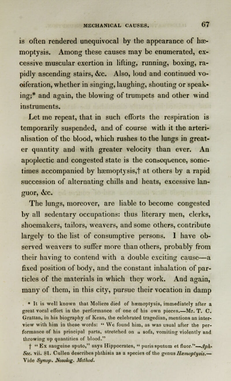 is often rendered unequivocal by the appearance of hae- moptysis. Among these causes may be enumerated, ex- cessive muscular exertion in lifting, running, boxing, ra- pidly ascending stairs, &c. Also, loud and continued vo- oiferation, whether in singing, laughing, shouting or speak- ing;* and again, the blowing of trumpets and other wind instruments. Let me repeat, that in such eflbrts the respiration is temporarily suspended, and of course with it the arteri- alisation of the blood, which rushes to the lungs in great- er quantity and with greater velocity than ever. An apoplectic and congested state is the consequence, some- times accompanied by ha:moptysis,t at others by a rapid succession of alternating chills and heats, excessive lan- guor, &c. The lungs, moreover, are liable to become congested by all sedentary occupations: thus literary men, clerks, shoemakers, tailors, weavers, and some others, contribute largely to the list of consumptive persons. 1 have ob- served weavers to suffer more than others, probably from their having to contend with a double exciting cause—a fixed position of body, and the constant inhalation of par- ticles of the materials in which they work. And again, many of them, in this city, pursue their vocation in damp , * It is well known that Moliere died of hemoptysis, immediately after a great vocal effort in the performance of one of his own pieces.—Mr. T. C. Grattan, in his biography of Kean, the celebrated tragedian, mentions an inter- view with him in these words:  We found him, as was usual after the per- formance of his principal parts, stretched on a sofa, vomiting violently and throwing up quantities of blood. j-  Ex sauguine sputo, says Hippocrates,  purissputum et fluor.—Jlph' See. vii. 81. Cullen describes phthisis as a species of the genus Hxnwptysis.— Vide Synop. Hosolug. Method.