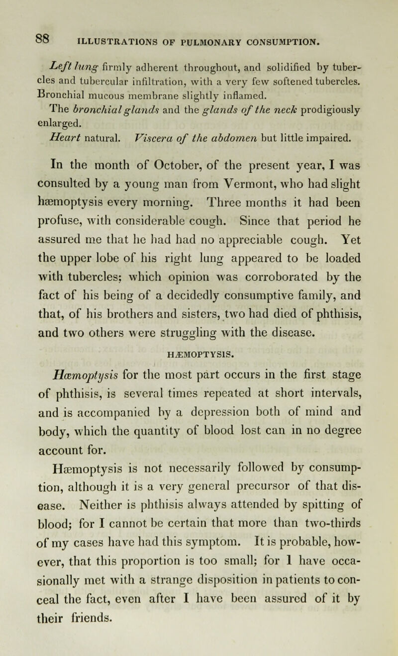 Left lung firmly adherent throughout, and solidified by tuber- cles and tubercular infiltration, with a very few softened tubercles. Bronchial mucous membrane slightly inflamed. The bronchial glands and the glands of the neck prodigiously enlarged. Heart natural. Viscera of the abdomen but little impaired. In the month of October, of the present year, I was consulted by a young man from Vermont, who had slight haemoptysis every morning. Three months it had been profuse, with considerable cough. Since that period he assured me that he had had no appreciable cough. Yet the upper lobe of his right lung appeared to be loaded with tubercles: which opinion was corroborated by the fact of his being of a decidedly consumptive family, and that, of his brothers and sisters, two had died of phthisis, and two others were struggling with the disease. HAEMOPTYSIS. Hemoptysis for the most part occurs in the first stage of phthisis, is several times repeated at short intervals, and is accompanied by a depression both of mind and body, which the quantity of blood lost can in no degree account for. Haemoptysis is not necessarily followed by consump- tion, although it is a very general precursor of that dis- ease. Neither is phthisis always attended by spitting of blood; for I cannot be certain that more than two-thirds of my cases have had this symptom. It is probable, how- ever, that this proportion is too small; for 1 have occa- sionally met with a strange disposition inpatients to con- ceal the fact, even after I have been assured of it by their friends.