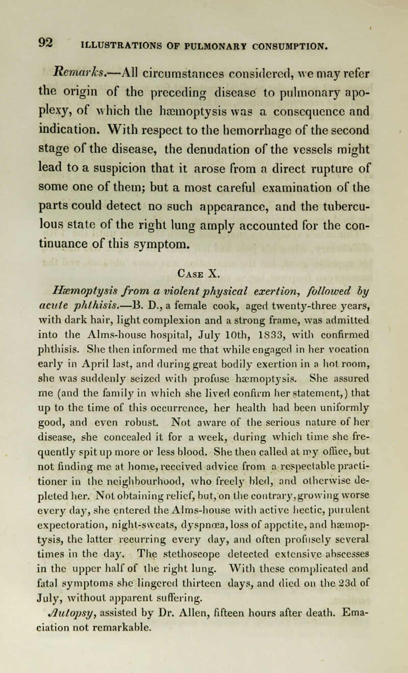 Remarks.—All circumstances considered, we may refer the origin of the preceding disease to pulmonary apo- plexy, of which the haemoptysis was a consequence and indication. With respect to the hemorrhage of the second stage of the disease, the denudation of the vessels might lead to a suspicion that it arose from a direct rupture of some one of them; but a most careful examination of the parts could detect no such appearance, and the tubercu- lous state of the right lung amply accounted for the con- tinuance of this symptom. Case X. Haemoptysis from a violent physical exertion, followed by acute phthisis.—B. D., a female cook, aged twenty-three years, with dark hair, light complexion and a strong frame, was admitted into the Alms-house hospital, July 10th, 1S33, with confirmed phthisis. She then informed me that while engaged in her vocation early in April last, and during great bodily exertion in a hot. room, she was suddenly seized with profuse haemoptysis. She assured me (and the family in which she lived confirm her statement,) that up to the time of this occurrence, her health had been uniformly good, and even robust. Not aware of the serious nature of her disease, she concealed it for a week, during which time she fre- quently spit up more or less blood. She then called at my office, but not finding me at home, received advice from a respectable practi- tioner in the neighbourhood, who freely bled, and otherwise de- pleted her. Not obtaining relief, but, on the contrary,growing worse every da}-, she entered the Alms-house with active hectic, purulent expectoration, night-sweats, dyspnoea, loss of appetite, and haemop- tysis, the latter recurring every day, and often profusely several times in the day. The stethoscope detected extensive abscesses in the upper half of the right lung. Witli these complicated and fatal symptoms she lingered thirteen days, and died on the 23d of July, without apparent suffering. j2utopsy, assisted by Dr. Allen, fifteen hours after death. Ema- ciation not remarkable.