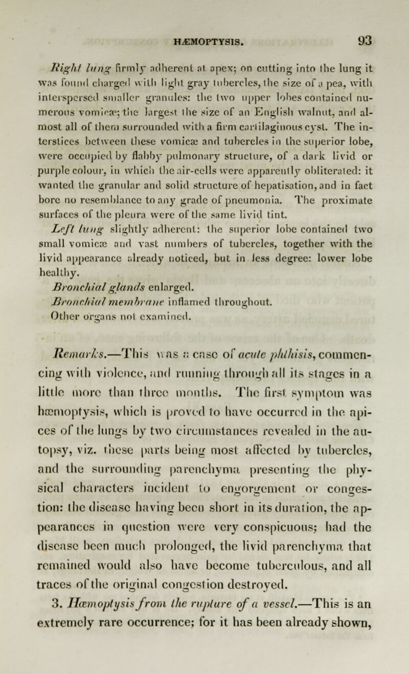 High/ lang firmh adherent at apex; on cutting into the lung it was found charged with light gray tubercles, the size of a pea, with interspersed smaller granules: the two upper lobes contained nu- merous vomicae; the largest tlie size of an English walnut, and al- most all of them surrounded with a firm cartilaginous cyst. The in- terstices between these vomica; and tubercles in the superior lobe, were occupied by flabby pulmonary structure, of a dark livid or purple colour, in which the air-cells were apparently obliterated: it wanted the granular and solid structure of hepatisation, and in fact bore no resemblance to any grade of pneumonia. The proximate surfaces of the pleura were of the same livid tint. Left king slightly adherent: the superior lobe contained two small vomica; and vast numbers of tubercles, together with the livid appearance already noticed, but in less degree: lower lobe healthy. Bronchial glands enlarged. Bronchial membrane inflamed throughout. Other organs not examined. Remarks.—This was :: cn.se of acute phthisis, commen- cing with violence, and running through all its Plages in a little more than three months. The first symptom was haemoptysis, which is proved to have occurred in the api- ces of the lungs by two circumstances revealed in the au- topsy, viz. these parts being most aftected by tubercles, and the surrounding parenchyma presenting the phy- sical characters incident to engorgement or conges- tion: the disease having been short in its duration, the ap- pearances in question were very conspicuous; had the disease been much prolonged, the livid parenchyma, that remained would also have become tuberculous, and all traces of the original congestion destroyed. 3. litem opt y sis from the rapture of a vessel.—This is an extremely rare occurrence; for it has been already shown,