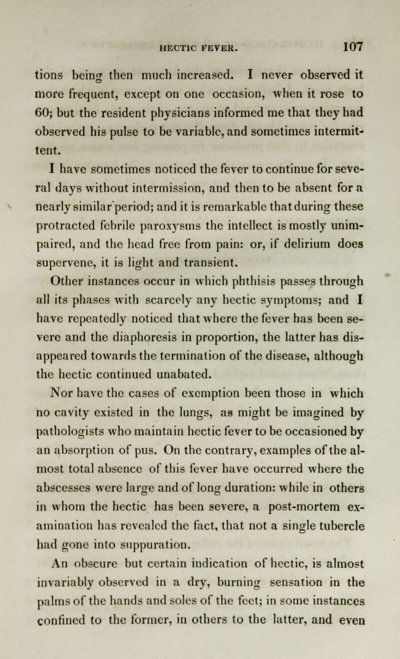 tions beinu then much increased. I never observed it more frequent, except on one occasion, when it rose to 60; but the resident physicians informed me that they had observed his pulse to be variable, and sometimes intermit- tent. I have sometimes noticed the fever to continue for seve- ral days without intermission, and then to be absent for a nearly similar period; and it is remarkable that during these protracted febrile paroxysms the intellect is mostly unim- paired, and the head free from pain: or, if delirium does supervene, it is light and transient. Other instances occur in which phthisis passes through all its phases with scarcely any hectic symptoms; and I have repeatedly noticed that where the fever has been se- vere and the diaphoresis in proportion, the latter has dis- appeared towards the termination of the disease, although the hectic continued unabated. Nor have the cases of exemption been those in which no cavity existed in the lungs, as might be imagined by pathologists who maintain hectic fever to be occasioned by an absorption of pus. On the contrary, examples of the al- most total absence of this fever have occurred where the abscesses were large and of long duration: while in others in whom the hectic has been severe, a post-mortem ex- amination has revealed the fact, that not a single tubercle had gone into suppuration. An obscure but certain indication of hectic, is almost invariably observed in a dry, burning sensation in the palms of the hands and soles of the feet; in some instances confined to the former, in others to the latter, and even