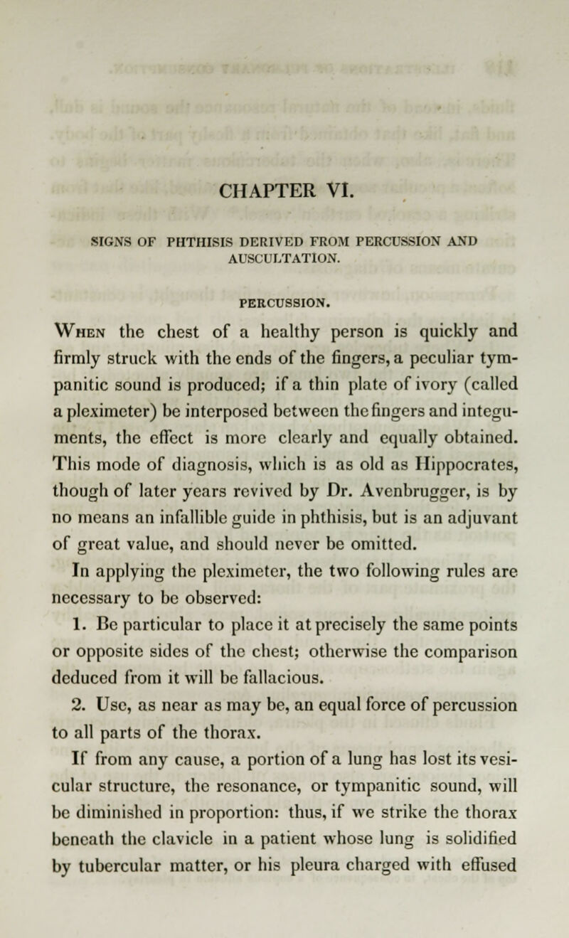 CHAPTER VI. SIGNS OF PHTHISIS DERIVED FROM PERCUSSION AND AUSCULTATION. PERCUSSION. When the chest of a healthy person is quickly and firmly struck with the ends of the fingers, a peculiar tym- panitic sound is produced; if a thin plate of ivory (called a pleximeter) be interposed between the fingers and integu- ments, the effect is more clearly and equally obtained. This mode of diagnosis, which is as old as Hippocrates, though of later years revived by Dr. Avenbrugger, is by no means an infallible guide in phthisis, but is an adjuvant of great value, and should never be omitted. In applying the pleximeter, the two following rules are necessary to be observed: 1. Be particular to place it at precisely the same points or opposite sides of the chest; otherwise the comparison deduced from it will be fallacious. 2. Use, as near as may be, an equal force of percussion to all parts of the thorax. If from any cause, a portion of a lung has lost its vesi- cular structure, the resonance, or tympanitic sound, will be diminished in proportion: thus, if we strike the thorax beneath the clavicle in a patient whose lung is solidified by tubercular matter, or his pleura charged with effused