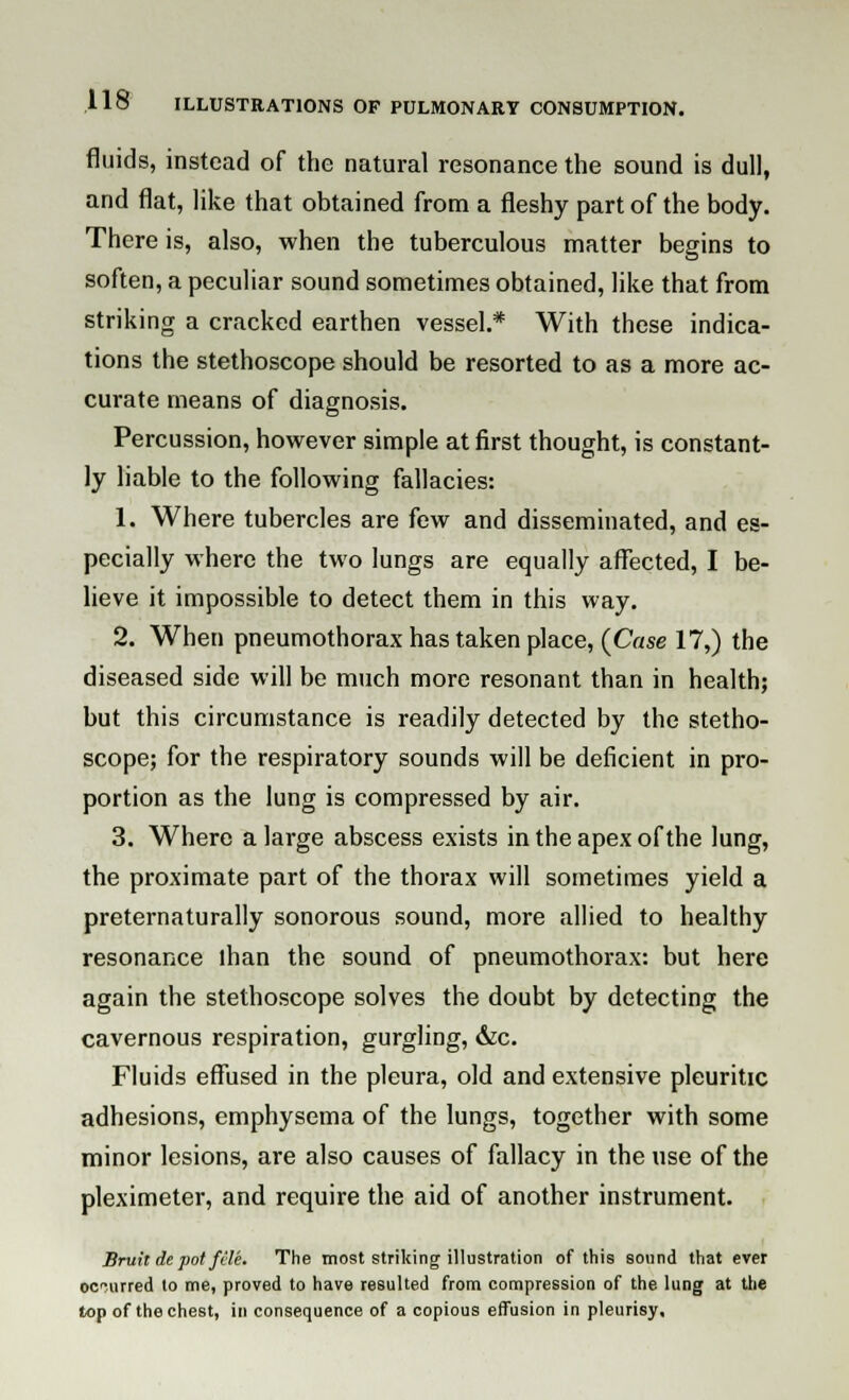 fluids, instead of the natural resonance the sound is dull, and flat, like that obtained from a fleshy part of the body. There is, also, when the tuberculous matter begins to soften, a peculiar sound sometimes obtained, like that from striking a cracked earthen vessel.* With these indica- tions the stethoscope should be resorted to as a more ac- curate means of diagnosis. Percussion, however simple at first thought, is constant- ly liable to the following fallacies: 1. Where tubercles are few and disseminated, and es- pecially where the two lungs are equally affected, I be- lieve it impossible to detect them in this way. 2. When pneumothorax has taken place, {Case 17,) the diseased side will be much more resonant than in health; but this circumstance is readily detected by the stetho- scope; for the respiratory sounds will be deficient in pro- portion as the lung is compressed by air. 3. Where a large abscess exists in the apex of the lung, the proximate part of the thorax will sometimes yield a preternaturally sonorous sound, more allied to healthy resonance lhan the sound of pneumothorax: but here again the stethoscope solves the doubt by detecting the cavernous respiration, gurgling, &c. Fluids effused in the pleura, old and extensive pleuritic adhesions, emphysema of the lungs, together with some minor lesions, are also causes of fallacy in the use of the pleximeter, and require the aid of another instrument. Bruit de pot fele. The most striking illustration of this sound that ever occurred to me, proved to have resulted from compression of the lung at the top of the chest, in consequence of a copious effusion in pleurisy.