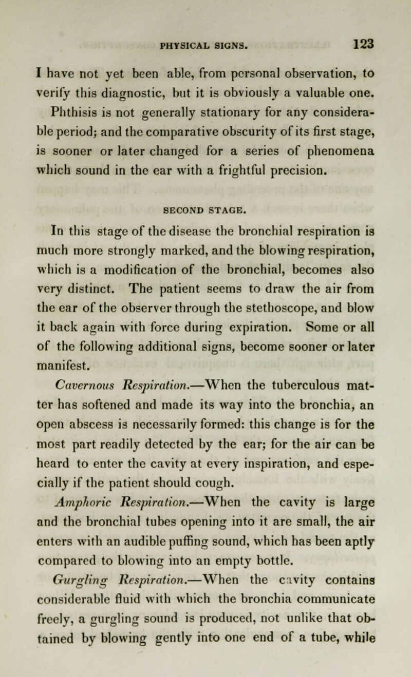 I have not yet been able, from personal observation, to verify this diagnostic, but it is obviously a valuable one. Phthisis is not generally stationary for any considera- ble period; and the comparative obscurity of its first stage, is sooner or later changed for a series of phenomena which sound in the ear with a frightful precision. SECOND STAGE. In this stage of the disease the bronchial respiration is much more strongly marked, and the blowing respiration, which is a modification of the bronchial, becomes also very distinct. The patient seems to draw the air from the ear of the observer through the stethoscope, and blow it back again with force during expiration. Some or all of the following additional signs, become sooner or later manifest. Cavernous Respiration.—When the tuberculous mat- ter has softened and made its way into the bronchia, an open abscess is necessarily formed: this change is for the most part readily detected by the ear; for the air can be heard to enter the cavity at every inspiration, and espe- cially if the patient should cough. Amphoric Respiration.—When the cavity is large and the bronchial tubes opening into it are small, the air enters with an audible puffing sound, which has been aptly compared to blowing into an empty bottle. Gurgling Respiration.—When the civity contains considerable fluid with which the bronchia communicate freely, a gurgling sound is produced, not unlike that ob- tained by blowing gently into one end of a tube, while