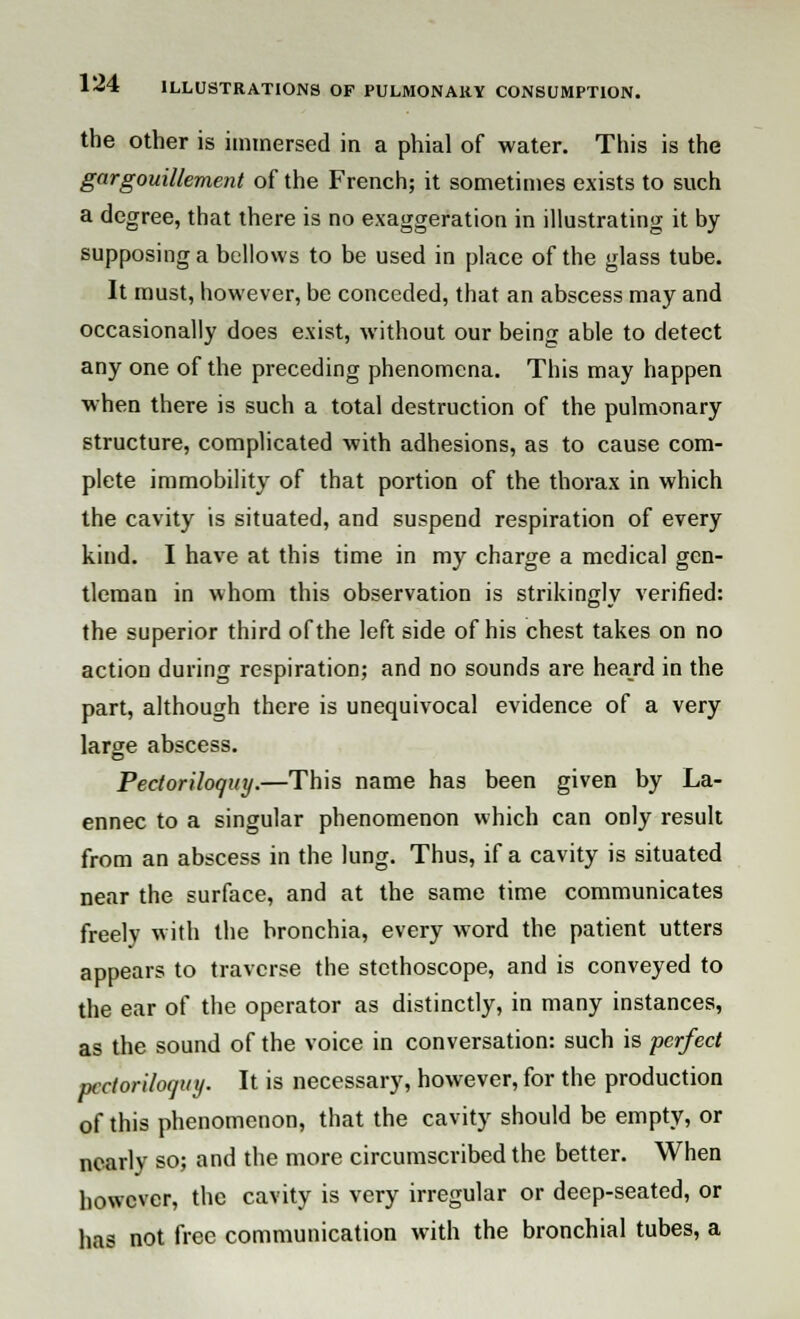 the other is immersed in a phial of water. This is the gargouillement of the French; it sometimes exists to such a degree, that there is no exaggeration in illustrating it by supposing a bellows to be used in place of the glass tube. It must, however, be conceded, that an abscess may and occasionally does exist, without our being able to detect any one of the preceding phenomena. This may happen when there is such a total destruction of the pulmonary structure, complicated with adhesions, as to cause com- plete immobility of that portion of the thorax in which the cavity is situated, and suspend respiration of every kind. I have at this time in my charge a medical gen- tleman in whom this observation is strikingly verified: the superior third of the left side of his chest takes on no action during respiration; and no sounds are heard in the part, although there is unequivocal evidence of a very large abscess. Pectoriloquy.—This name has been given by La- ennec to a singular phenomenon which can only result from an abscess in the lung. Thus, if a cavity is situated near the surface, and at the same time communicates freely with the bronchia, every word the patient utters appears to traverse the stethoscope, and is conveyed to the ear of the operator as distinctly, in many instances, as the sound of the voice in conversation: such is perfect pectoriloquy. It is necessary, however, for the production of this phenomenon, that the cavity should be empty, or nearly so; and the more circumscribed the better. When however, the cavity is very irregular or deep-seated, or has not free communication with the bronchial tubes, a