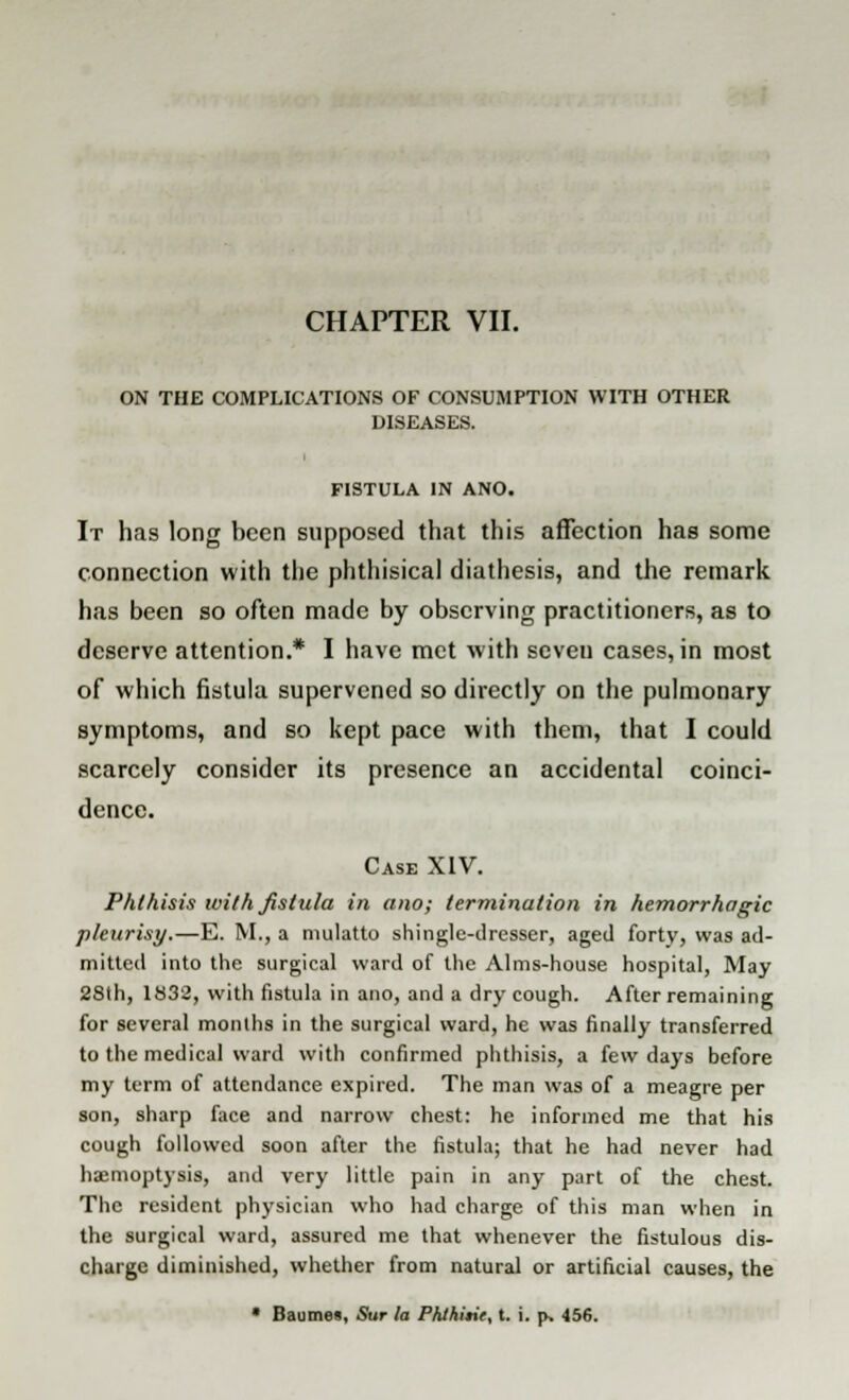 ON THE COMPLICATIONS OF CONSUMPTION WITH OTHER DISEASES. FISTULA IN ANO. It has long been supposed that this affection has some connection with the phthisical diathesis, and the remark has been so often made by observing practitioners, as to deserve attention.* I have met with seven cases, in most of which fistula supervened so directly on the pulmonary symptoms, and so kept pace with them, that I could scarcely consider its presence an accidental coinci- dence. Case XIV. Phthisis with fistula in ano; termination in hemorrhagic pleurisy.—E. M., a mulatto shingle-dresser, aged forty, was ad- mitted into the surgical ward of the Alms-house hospital, May 28th, 1832, with fistula in ano, and a dry cough. After remaining for several months in the surgical ward, he was finally transferred to the medical ward with confirmed phthisis, a few days before my term of attendance expired. The man was of a meagre per son, sharp face and narrow chest: he informed me that his cough followed soon after the fistula; that he had never had haemoptysis, and very little pain in any part of the chest. The resident physician who had charge of this man when in the surgical ward, assured me that whenever the fistulous dis- charge diminished, whether from natural or artificial causes, the • Baumes, Sur la PhJhitit, t. i. p, 456.