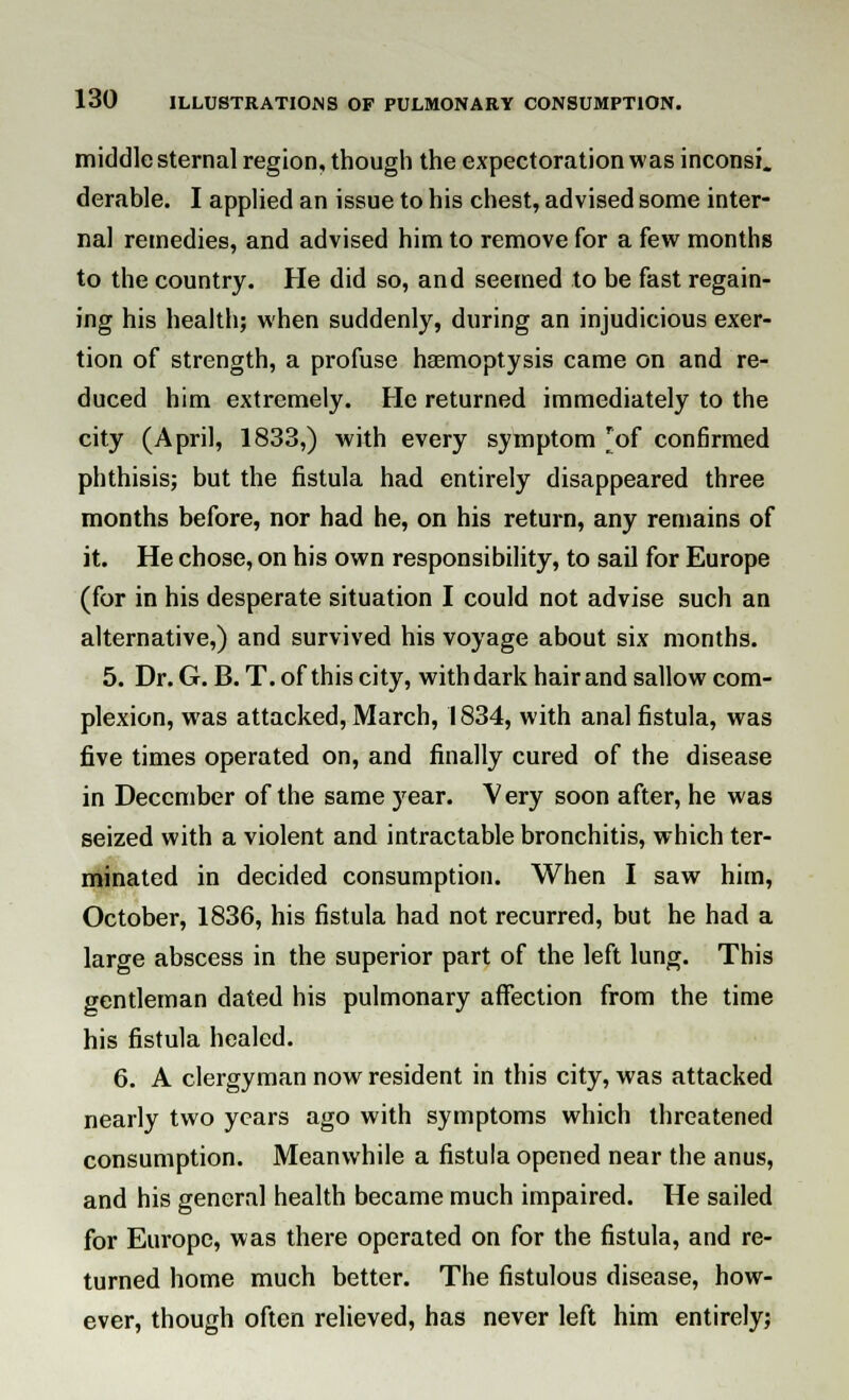 middle sternal region, though the expectoration was inconsi. derable. I applied an issue to his chest, advised some inter- nal remedies, and advised him to remove for a few months to the country. He did so, and seemed to be fast regain- ing his health; when suddenly, during an injudicious exer- tion of strength, a profuse haemoptysis came on and re- duced him extremely. He returned immediately to the city (April, 1833,) with every symptom 'of confirmed phthisis; but the fistula had entirely disappeared three months before, nor had he, on his return, any remains of it. He chose, on his own responsibility, to sail for Europe (for in his desperate situation I could not advise such an alternative,) and survived his voyage about six months. 5. Dr. G. B. T. of this city, with dark hair and sallow com- plexion, was attacked, March, 1834, with anal fistula, was five times operated on, and finally cured of the disease in December of the same year. Very soon after, he was seized with a violent and intractable bronchitis, which ter- minated in decided consumption. When I saw him, October, 1836, his fistula had not recurred, but he had a large abscess in the superior part of the left lung. This gentleman dated his pulmonary affection from the time his fistula healed. 6. A clergyman now resident in this city, was attacked nearly two years ago with symptoms which threatened consumption. Meanwhile a fistula opened near the anus, and his general health became much impaired. He sailed for Europe, was there operated on for the fistula, and re- turned home much better. The fistulous disease, how- ever, though often relieved, has never left him entirely;