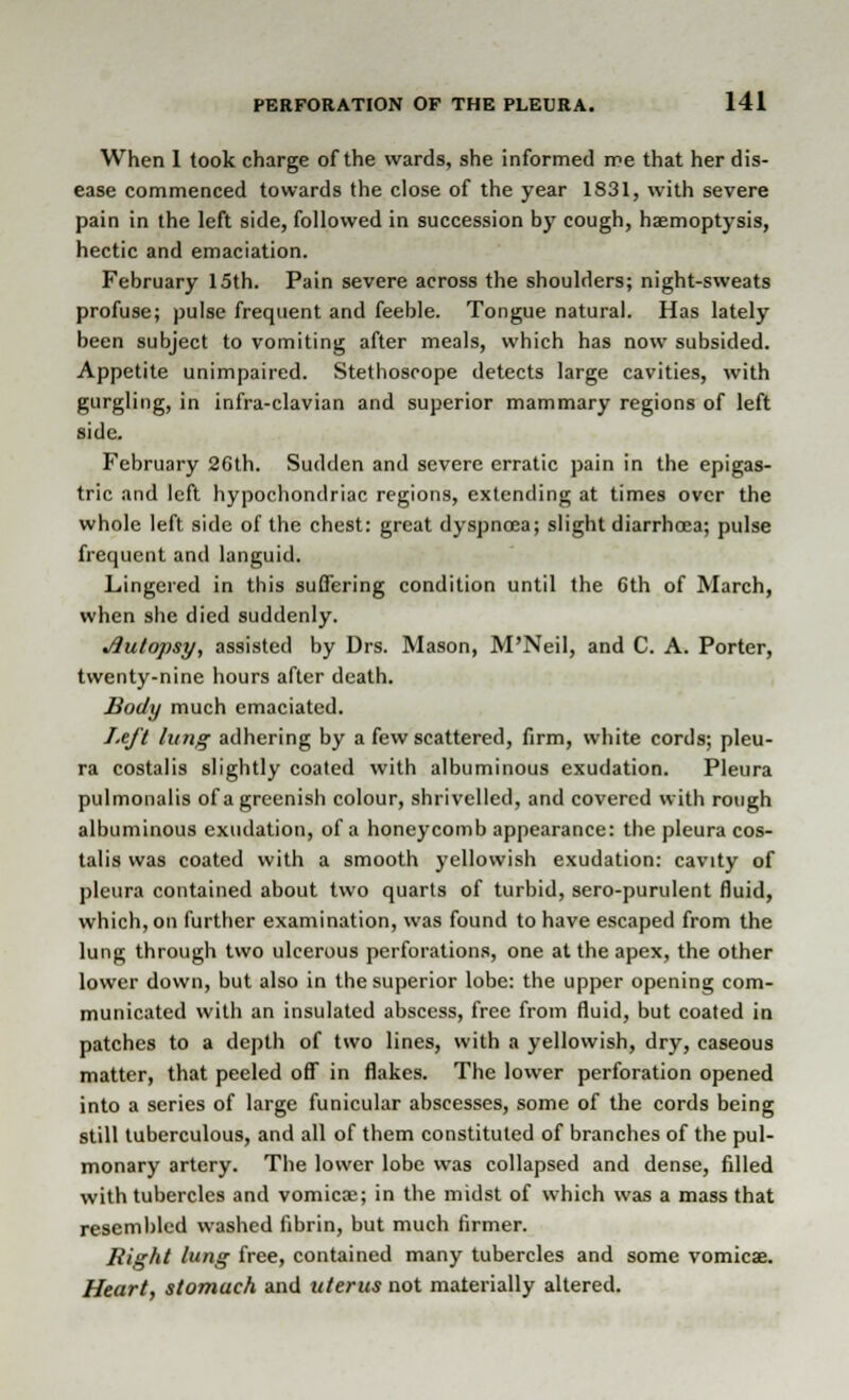 When I took charge of the wards, she informed me that her dis- ease commenced towards the close of the year 1831, with severe pain in the left side, followed in succession by cough, haemoptysis, hectic and emaciation. February 15th. Pain severe across the shoulders; night-sweats profuse; pulse frequent and feeble. Tongue natural. Has lately been subject to vomiting after meals, which has now subsided. Appetite unimpaired. Stethoscope detects large cavities, with gurgling, in infra-clavian and superior mammary regions of left side. February 26th. Sudden and severe erratic pain in the epigas- tric and left hypochondriac regions, extending at times over the whole left side of the chest: great dyspnoea; slight diarrhoea; pulse frequent and languid. Lingered in this suffering condition until the 6th of March, when she died suddenly. Jiutopsy, assisted by Drs. Mason, M'Neil, and C. A. Porter, twenty-nine hours after death. Body much emaciated. Left lung adhering by a few scattered, firm, white cords; pleu- ra costalis slightly coated with albuminous exudation. Pleura pulmonalis of a greenish colour, shrivelled, and covered with rough albuminous exudation, of a honeycomb appearance: the pleura cos- talis was coated with a smooth yellowish exudation: cavity of pleura contained about two quarts of turbid, sero-purulent fluid, which, on further examination, was found to have escaped from the lung through two ulcerous perforations, one at the apex, the other lower down, but also in the superior lobe: the upper opening com- municated with an insulated abscess, free from fluid, but coated in patches to a depth of two lines, with a yellowish, dry, caseous matter, that peeled off in flakes. The lower perforation opened into a series of large funicular abscesses, some of the cords being still tuberculous, and all of them constituted of branches of the pul- monary artery. The lower lobe was collapsed and dense, filled with tubercles and vomicae; in the midst of which was a mass that resembled washed fibrin, but much firmer. Right lung free, contained many tubercles and some vomicae. Heart, stomach and uterus not materially altered.