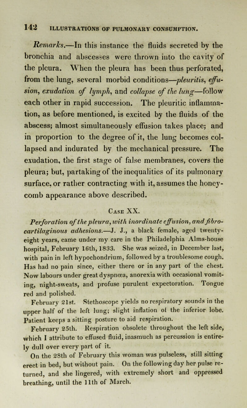 Remarks.—In this instance the fluids secreted by the bronchia and abscesses were thrown into the cavity of the pleura. When the pleura has been thus perforated, from the lung, several morbid conditions—pleurilis, effu- sion, exudation of lymph, and collapse of the lung—follow each other in rapid succession. The pleuritic inflamma- tion, as before mentioned, is excited by the fluids of the abscess; almost simultaneously effusion takes place; and in proportion to the degree of it, the lung becomes col- lapsed and indurated by the mechanical pressure. The exudation, the first stage of false membranes, covers the pleura; but, partaking of the inequalities of its pulmonary surface, or rather contracting with it, assumes the honey- comb appearance above described. Case XX. Perforation of the pleura, with inordinate effusion, and fibro- cartilaginous adhesions.—J. J., a black female, aged twenty- eight years, came under my care in the Philadelphia Alms-house hospital, February 16th, 1833. She was seized, in December last, with pain in left hypochondrium, followed by a troublesome cough. Has had no pain since, either there or in any part of the chest. Now labours under great dyspnoea, anorexia with occasional vomit- ing, night-sweats, and profuse purulent expectoration. Tongue red and polished. February 21st. Stethoscope yields no respiratory sounds in the upper half of the left lung; slight inflation of the inferior lobe. Patient keeps a sitting posture to aid respiration. February 25th. Respiration obsolete throughout the left side, which I attribute to effused fluid, inasmuch as percussion is entire- ly dull over every part of it. On the 28th of February this woman was pulseless, still sitting erect in bed, but without pain. On the following day her pulse re- turned, and she lingered, with extremely short and oppressed breathing, until the 11th of March.