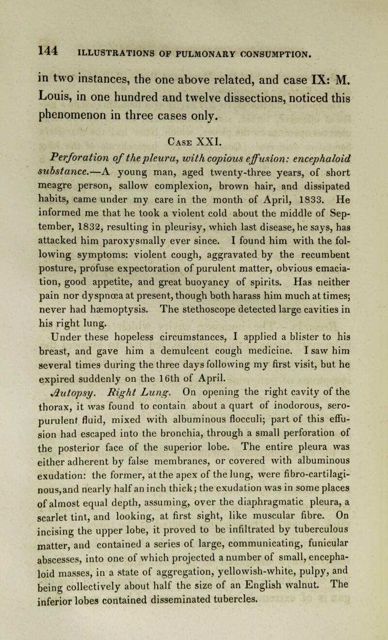 in two instances, the one above related, and case IX: M. Louis, in one hundred and twelve dissections, noticed this phenomenon in three cases only. Case XXI. Perforation of the pleura, with copious effusion: encephaloid substance.—A young man, aged twenty-three years, of short meagre person, sallow complexion, brown hair, and dissipated habits, came under my care in the month of April, 1833. He informed me that he took a violent cold about the middle of Sep- tember, 1832, resulting in pleurisy, which last disease, he says, has attacked him paroxysmally ever since. I found him with the fol- lowing symptoms: violent cough, aggravated by the recumbent posture, profuse expectoration of purulent matter, obvious emacia- tion, good appetite, and great buoyancy of spirits. Has neither pain nor dyspnoea at present, though both harass him much at times; never had haemoptysis. The stethoscope detected large cavities in his right lung. Under these hopeless circumstances, I applied a blister to his breast, and gave him a demulcent cough medicine. I saw him several times during the three days following my first visit, but he expired suddenly on the 16th of April. Autopsy. Right Lung. On opening the right cavity of the thorax, it was found to contain about a quart of inodorous, sero- purulent fluid, mixed with albuminous flocculi; part of this effu- sion had escaped into the bronchia, through a small perforation of the posterior face of the superior lobe. The entire pleura was either adherent by false membranes, or covered with albuminous exudation: the former, at the apex of the lung, were fibro-cartilagi- nous,and nearly half an inch thick; the exudation was in some places of almost equal depth, assuming, over the diaphragmatic pleura, a scarlet tint, and looking, at first sight, like muscular fibre. On incising the upper lobe, it proved to be infiltrated by tuberculous matter, and contained a series of large, communicating, funicular abscesses, into one of which projected a number of small, encepha- loid masses, in a state of aggregation, yellowish-white, pulpy, and being collectively about half the size of an English walnut. The inferior lobes contained disseminated tubercles.