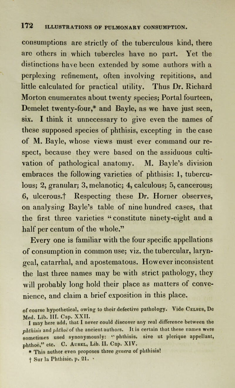 consumptions are strictly of the tuberculous kind, there arc others in which tubercles have no part. Yet the distinctions have been extended by some authors with a perplexing refinement, often involving repititions, and little calculated for practical utility. Thus Dr. Richard Morton enumerates about twenty species; Portal fourteen, Demelet twenty-four,* and Bayle, as we have just seen, six. I think it unnecessary to give even the names of these supposed species of phthisis, excepting in the case of M. Bayle, whose views must ever command our re- spect, because they were based on the assiduous culti- vation of pathological anatomy. M. Bayle's division embraces the following varieties of phthisis: 1, tubercu- lous; 2, granular; 3, melanotic; 4, calculous; 5, cancerous; 6, ulcerous.t Respecting these Dr. Horner observes, on analysing Bayle's table of nine hundred cases, that the first three varieties  constitute ninety-eight and a half per centum of the whole. Every one is familiar with the four specific appellations of consumption in common use; viz. the tubercular, laryn- geal, catarrhal, and apostematous. However inconsistent the last three names may be with strict pathology, they will probably long hold their place as matters of conve- nience, and claim a brief exposition in this place. of course hypothetical, owing to their defective pathology. Vide Celsus, De Med. Lib. III. Cap. XXII. I may here add, that I never could discover any real difference between the phthisis and phthoc of the ancient authors. It is certain that these names were sometimes used synonymously:  phthisis, sive ut plcriqne appellant, phthoe, etc. C. Aurel, Lib. II. Cap. XIV. * This author even proposes three genera of phthisis! f Sur laPhthisie, p. 21. •