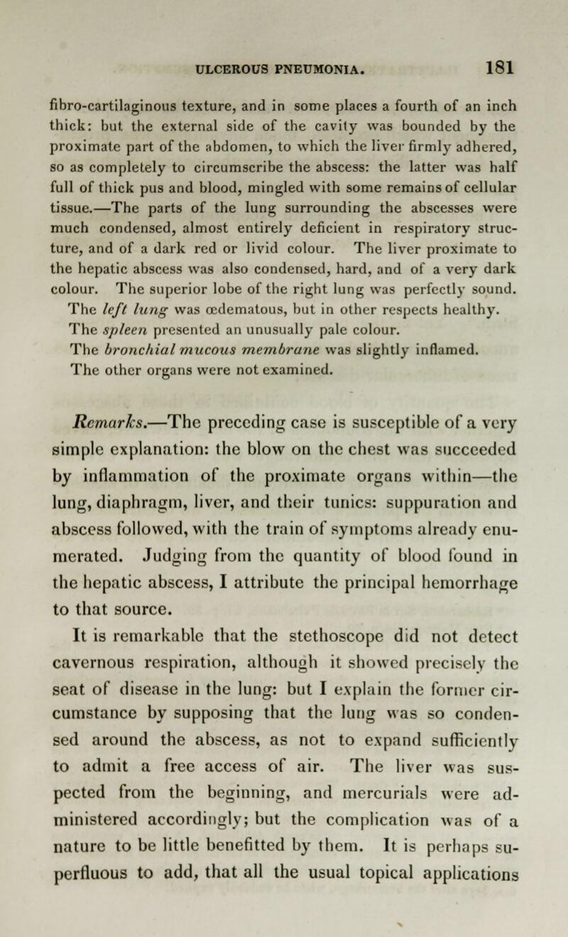 fibro-cartilaginous texture, and in some places a fourth of an inch thick: but. the external side of the cavity was bounded by the proximate part of the abdomen, to which the liver firmly adhered, so as completely to circumscribe the abscess: the latter was half full of thick pus and blood, mingled with some remains of cellular tissue.—The parts of the lung surrounding the abscesses were much condensed, almost entirely deficient in respiratory struc- ture, and of a dark red or livid colour. The liver proximate to the hepatic abscess was also condensed, hard, and of a very dark colour. The superior lobe of the right lung was perfectly sound. The left lung was cedematous, but in other respects healthy. The spleen presented an unusually pale colour. The bronchial mucous membrane was slightly inflamed. The other organs were not examined. Remarks.—The preceding case is susceptible of a very simple explanation: the blow on the chest was succeeded by inflammation of the proximate organs within—the lung, diaphragm, liver, and their tunics: suppuration and abscess followed, with the train of symptoms already enu- merated. Judging from the quantity of blood found in the hepatic abscess, I attribute the principal hemorrhage to that source. It is remarkable that the stethoscope did not detect cavernous respiration, although it showed precisely the seat of disease in the lung: but I explain the former cir- cumstance by supposing that the lung was so conden- sed around the abscess, as not to expand sufficiently to admit a free access of air. The liver was sus- pected from the beginning, and mercurials were ad- ministered accordingly; but the complication was of a nature to be little benefitted by them. It is perhaps su- perfluous to add, that all the usual topical applications