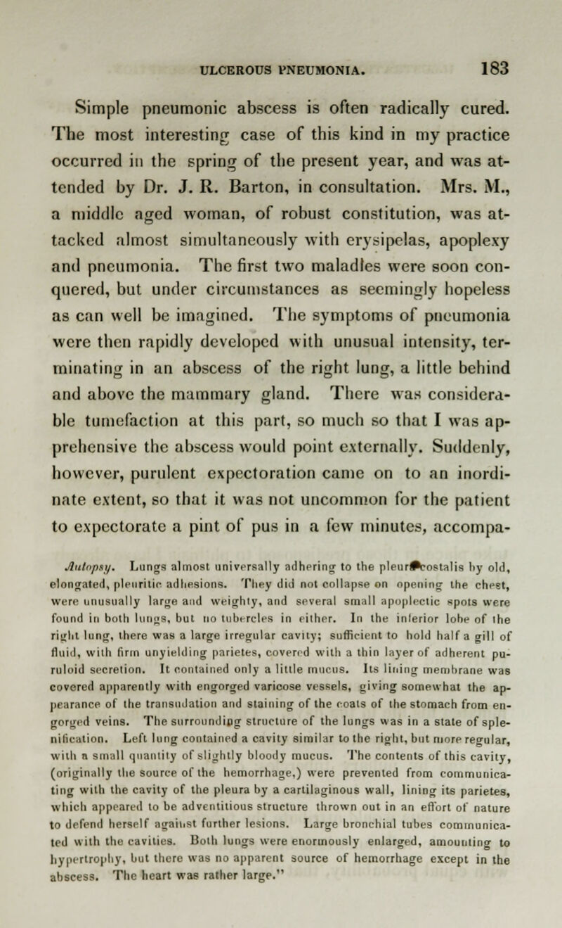 Simple pneumonic abscess is often radically cured. The most interesting case of this kind in my practice occurred in the spring of the present year, and was at- tended by Dr. J. R. Barton, in consultation. Mrs. M., a middle aged woman, of robust constitution, was at- tacked almost simultaneously with erysipelas, apoplexy and pneumonia. The first two maladies were soon con- quered, but under circumstances as seemingly hopeless as can well be imagined. The symptoms of pneumonia were then rapidly developed with unusual intensity, ter- minating in an abscess of the right lung, a little behind and above the mammary gland. There was considera- ble tumefaction at this part, so much so that I was ap- prehensive the abscess would point externally. Suddenly, however, purulent expectoration came on to an inordi- nate extent, so that it was not uncommon for the patient to expectorate a pint of pus in a few minutes, accompa- Autnpsy. Lungs almost universally adhering to the pleur^-ostalis hy old, elongated, pleuritic adhesions. They did not collapse on opening the chest, were unusually large and weighty, and several small apoplectic spots were found in both lungs, but no tubercles in either. In the inlerior lobe of the right lung, there was a large irregular cavity; sufficient to hold half a gill of fluid, with firm unyielding parietes, covered with a thin layer of adherent pu- ruloid secretion. It contained only a little mucus. Its lining membrane was covered apparently with engorged varicose vessels, giving somewhat the ap- pearance of the transudation and staining of the coals of the stomach from en- gorged veins. The surrounding structure of the lungs was in a state of sple- nil'uMtion. Left lung contained a cavity similar to the right, but more regular, with n small quantity of slightly bloody mucus. The contents of this cavity, (originally the source of the hemorrhage,) were prevented from communica- ting with the cavity of the pleura by a cartilaginous wall, lining its parietes, which appeared to be adventitious structure thrown out in an effort of nature tn defend herself against further lesions. Large bronchial tubes communica- ted with the cavities. Both lungs were enormously enlarged, amounting to hypertrophy, but there was no apparent source of hemorrhage except in the abscess. The heart was rather large.