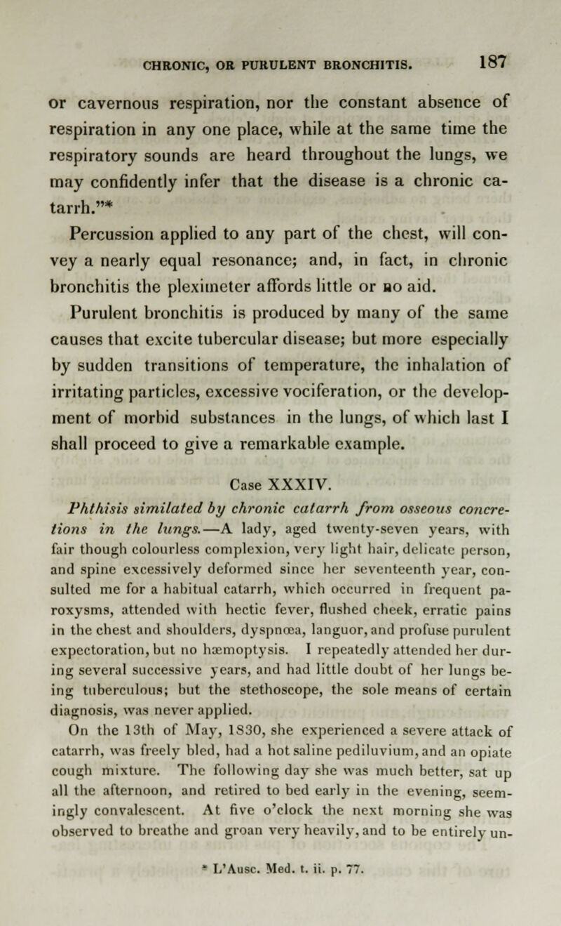 or cavernous respiration, nor the constant absence of respiration in any one place, while at the same time the respiratory sounds are heard throughout the lungs, we may confidently infer that the disease is a chronic ca- tarrh.* Percussion applied to any part of the chest, will con- vey a nearly equal resonance; and, in fact, in chronic bronchitis the pleximeter affords little or bo aid. Purulent bronchitis is produced by many of the same causes that excite tubercular disease; but more especially by sudden transitions of temperature, the inhalation of irritating particles, excessive vociferation, or the develop- ment of morbid substances in the lungs, of which last I shall proceed to give a remarkable example. Case XXXIV. Phthisis similated by chronic catarrh from osseous concre- tions in the lungs.—A lady, aged twenty-seven years, with fair though colourless complexion, very light hair, delicate person, and spine excessively deformed since her seventeenth year, con- sulted me for a habitual catarrh, which occurred in frequent pa- roxysms, attended with hectic fever, flushed cheek, erratic pains in the chest and shoulders, dyspnoea, languor, and profuse purulent expectoration, but no haemoptysis. I repeatedly attended her dur- ing several successive years, and had little doubt of her lungs be- ing tuberculous; but the stethoscope, the sole means of certain diagnosis, was never applied. On the 13th of May, 1S30, she experienced a severe attack of catarrh, was freely bled, had a hot saline pediluvium,and an opiate cough mixture. The following day she was much better, sat up all the afternoon, and retired to bed early in the evening, seem- ingly convalescent. At five o'clock the next morning she was observed to breathe and groan very heavily, and to be entirely un- * L'Ausc. Med. t. ii. p. 77.