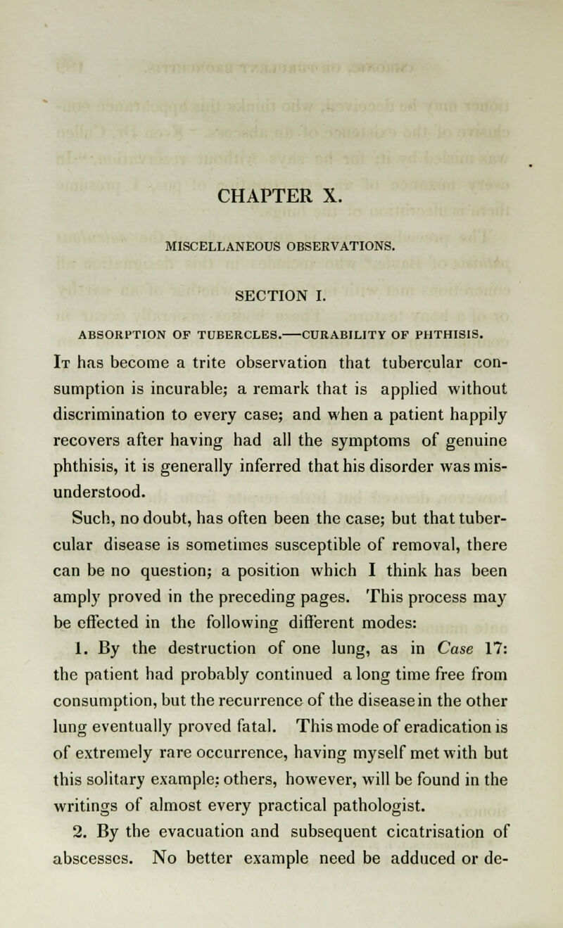 MISCELLANEOUS OBSERVATIONS. SECTION I. ABSORPTION OF TUBERCLES. CURABILITY OF PHTHISIS. It has become a trite observation that tubercular con- sumption is incurable; a remark that is applied without discrimination to every case; and when a patient happily recovers after having had all the symptoms of genuine phthisis, it is generally inferred that his disorder was mis- understood. Such, no doubt, has often been the case; but that tuber- cular disease is sometimes susceptible of removal, there can be no question; a position which I think has been amply proved in the preceding pages. This process may be effected in the following different modes: 1. By the destruction of one lung, as in Case 17: the patient had probably continued a long time free from consumption, but the recurrence of the disease in the other lung eventually proved fatal. This mode of eradication is of extremely rare occurrence, having myself met with but this solitary example; others, however, will be found in the writings of almost every practical pathologist. 2. By the evacuation and subsequent cicatrisation of abscesses. No better example need be adduced or de-