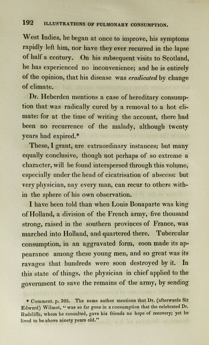 West Indies, he began at once to improve, his symptoms rapidly left him, nor have they ever recurred in the lapse of half a century. On his subsequent visits to Scotland, he has experienced no inconvenience; and he is entirely of the opinion, that his disease was eradicated by change of climate. Dr. Heberden mentions a case of hereditary consump- tion that was radically cured by a removal to a hot cli- mate: for at the time of writing the account, there had been no recurrence of the malady, although twenty years had expired.* These, I grant, are extraordinary instances; but many equally conclusive, though not perhaps of so extreme a character, will be found interspersed through this volume, especially under the head of cicatrisation of abscess: but very physician, nay every man, can recur to others with- in the sphere of his own observation. I have been told than when Louis Bonaparte was king of Holland, a division of the French army, five thousand strong, raised in the southern provinces of France, was marched into Holland, and quartered there. Tubercular consumption, in an aggravated form, soon made its ap- pearance among these young men, and so great was its ravages that hundreds were soon destroyed by it. In this state of things, the physician in chief applied to the government to save the remains of the army, by sending * Comment, p. 305. The same author mentions that Dr. (afterwards Sir Edward) Wilmot,  was so far gone in a consumption that the celebrated Dr. Radcliffe, whom he consulted, gave his friends no hope of recovery; yet he lived to be above ninety years old.