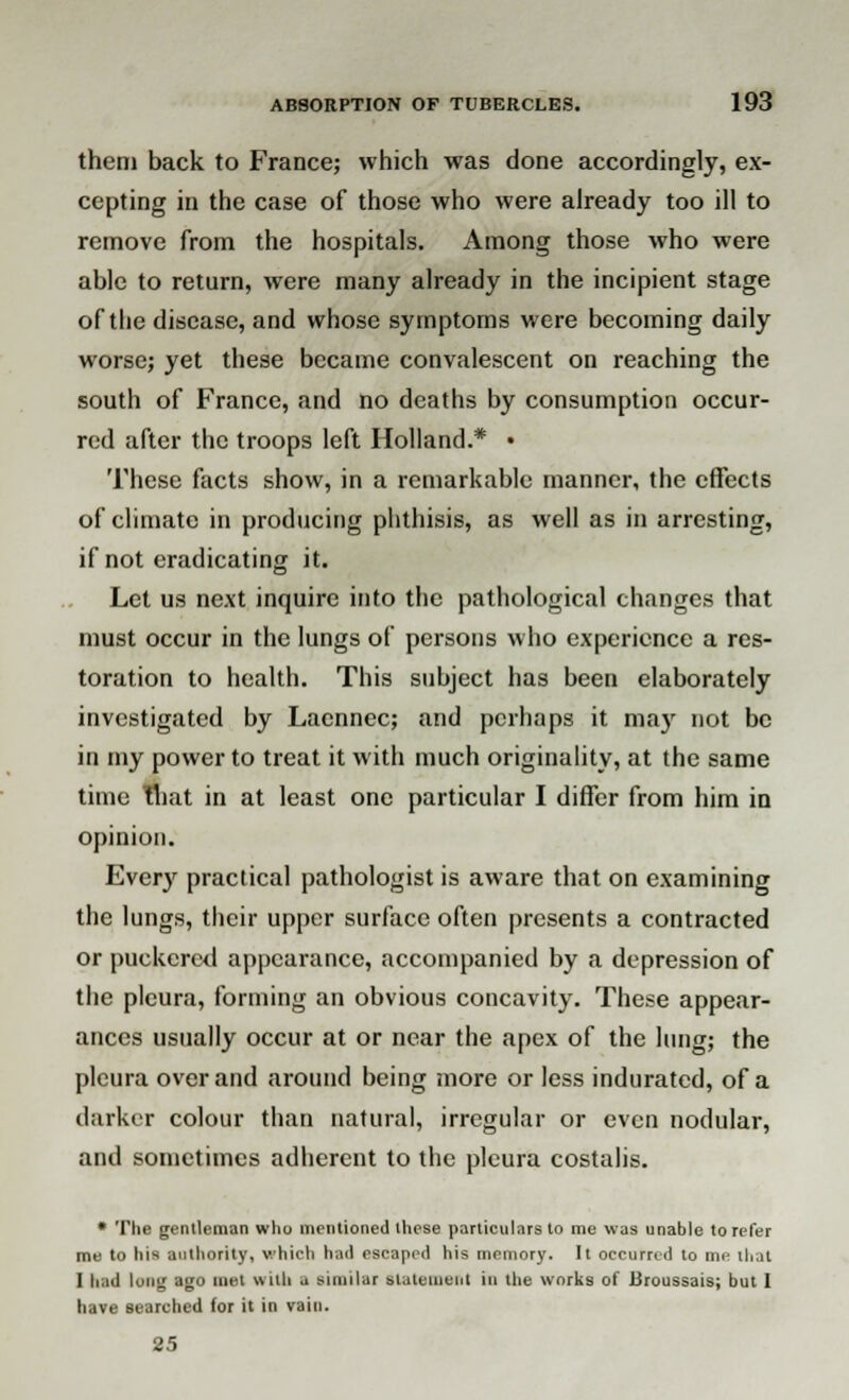 them back to France; which was done accordingly, ex- cepting in the case of those who were already too ill to remove from the hospitals. Among those who were able to return, were many already in the incipient stage of the disease, and whose symptoms were becoming daily worse; yet these became convalescent on reaching the south of France, and no deaths by consumption occur- red after the troops left Holland.* • These facts show, in a remarkable manner, the effects of climate in producing phthisis, as well as in arresting, if not eradicating it. Let us next inquire into the pathological changes that must occur in the lungs of persons who experience a res- toration to health. This subject has been elaborately investigated by Laennec; and perhaps it may not be in my power to treat it with much originality, at the same time That in at least one particular I differ from him in opinion. Every practical pathologist is aware that on examining the lungs, their upper surface often presents a contracted or puckered appearance, accompanied by a depression of the pleura, forming an obvious concavity. These appear- ances usually occur at or near the apex of the lung; the pleura over and around being more or less indurated, of a darker colour than natural, irregular or even nodular, and sometimes adherent to the pleura costalis. * The gentleman who mentioned these particulars to me was unable to refer me to his authority, which had escaped his memory. It occurred to me that I had lung ago met with a similar statement in the works of Broussais; but I have searched for it in vain. 25
