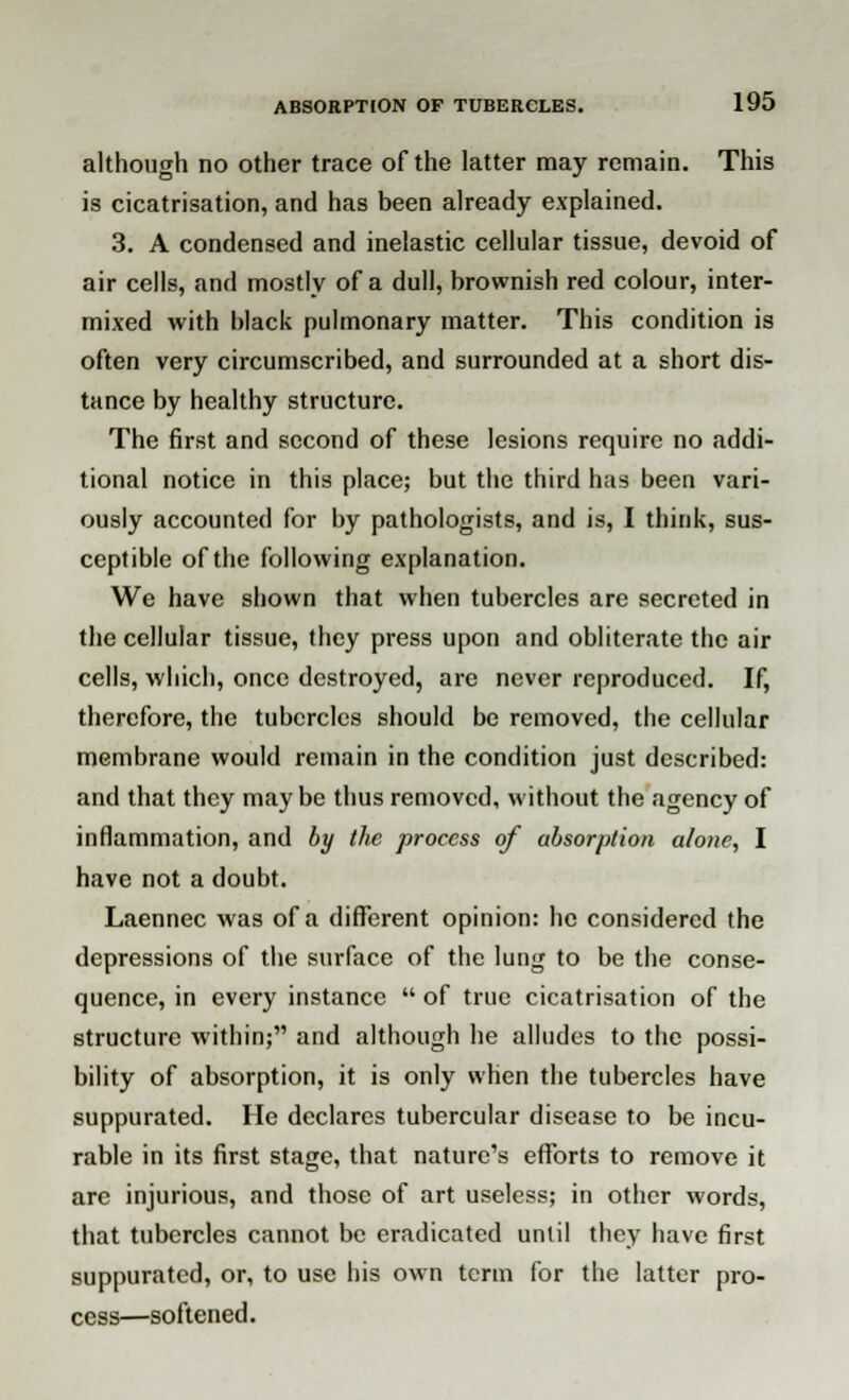 although no other trace of the latter may remain. This is cicatrisation, and has been already explained. 3. A condensed and inelastic cellular tissue, devoid of air cells, and mostly of a dull, brownish red colour, inter- mixed with black pulmonary matter. This condition is often very circumscribed, and surrounded at a short dis- tance by healthy structure. The first and second of these lesions require no addi- tional notice in this place; but the third has been vari- ously accounted for by pathologists, and is, I think, sus- ceptible of the following explanation. We have shown that when tubercles are secreted in the cellular tissue, they press upon and obliterate the air cells, which, once destroyed, are never reproduced. If, therefore, the tubercles should be removed, the cellular membrane would remain in the condition just described: and that they maybe thus removed, without the agency of inflammation, and by the process of absorption alone, I have not a doubt. Laennec was of a different opinion: he considered the depressions of the surface of the lung to be the conse- quence, in every instance  of true cicatrisation of the structure within; and although he alludes to the possi- bility of absorption, it is only when the tubercles have suppurated. He declares tubercular disease to be incu- rable in its first stage, that nature's efforts to remove it are injurious, and those of art useless; in other words, that tubercles cannot be eradicated until they have first suppurated, or, to use his own term for the latter pro- cess—softened.