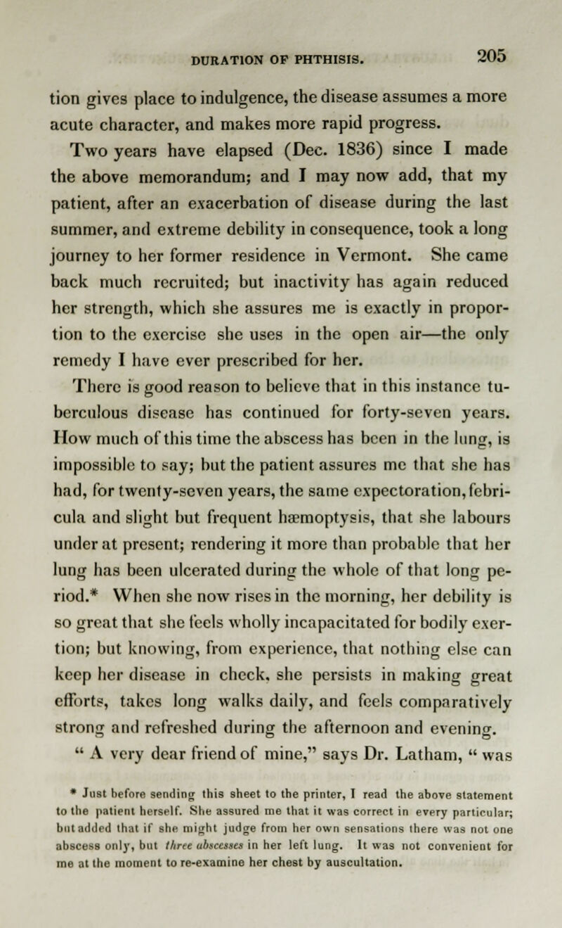 tion gives place to indulgence, the disease assumes a more acute character, and makes more rapid progress. Two years have elapsed (Dec. 1836) since I made the above memorandum; and I may now add, that my patient, after an exacerbation of disease during the last summer, and extreme debility in consequence, took a long journey to her former residence in Vermont. She came back much recruited; but inactivity has again reduced her strength, which she assures me is exactly in propor- tion to the exercise she uses in the open air—the only remedy I have ever prescribed for her. There is good reason to believe that in this instance tu- berculous disease has continued for forty-seven years. How much of this time the abscess has been in the lung, is impossible to say; but the patient assures me that she has had, for twenty-seven years, the same expectoration, febri- cula and slight but frequent haemoptysis, that she labours under at present; rendering it more than probable that her lung has been ulcerated during the whole of that long pe- riod.* When she now rises in the morning, her debility is so great that she feels wholly incapacitated for bodily exer- tion; but knowing, from experience, that nothing else can keep her disease in check, she persists in making great efforts, takes long walks daily, and feels comparatively strong and refreshed during the afternoon and evening.  A very dear friend of mine, says Dr. Latham,  was * Just before sending (his sheet to the printer, T read the above statement to the patient herself. She assured me that it was correct in every particular; but added that if she might judge from her own sensations there was not one abscess only, but three abscesses in her left lung. It was not convenient for me at the moment to re-examine her chest by auscultation.