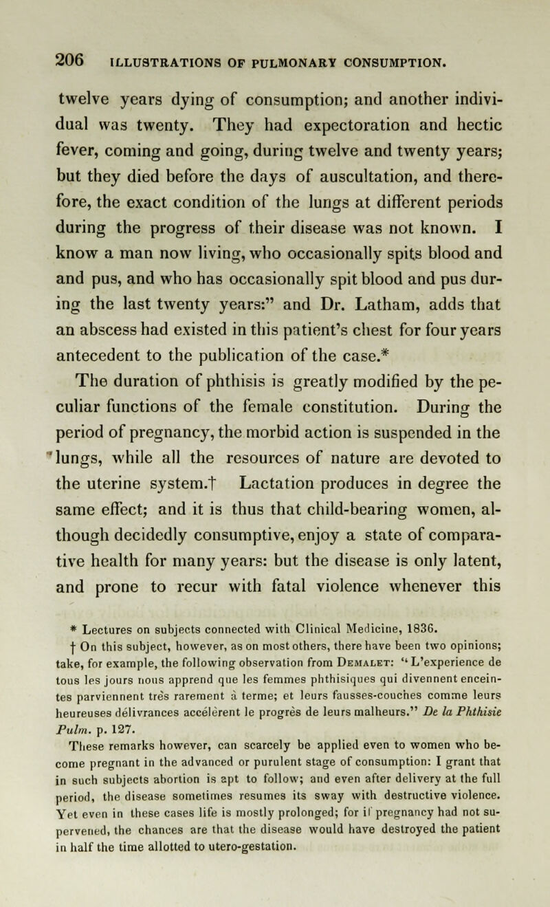 twelve years dying of consumption; and another indivi- dual was twenty. They had expectoration and hectic fever, coming and going, during twelve and twenty years; but they died before the days of auscultation, and there- fore, the exact condition of the lungs at different periods during the progress of their disease was not known. I know a man now living, who occasionally spits blood and and pus, and who has occasionally spit blood and pus dur- ing the last twenty years: and Dr. Latham, adds that an abscess had existed in this patient's chest for four years antecedent to the publication of the case.* The duration of phthisis is greatly modified by the pe- culiar functions of the female constitution. During the period of pregnancy, the morbid action is suspended in the 'lungs, while all the resources of nature are devoted to the uterine system.t Lactation produces in degree the same effect; and it is thus that child-bearing women, al- though decidedly consumptive, enjoy a state of compara- tive health for many years: but the disease is only latent, and prone to recur with fatal violence whenever this * Lectures on subjects connected with Clinical Medicine, 1836. f On this subject, however, as on most others, there have been two opinions; take, for example, the following observation from Demalet:  L'experience de tous les jours nous apprend que les femmes phthisiques qui divennent encein- tes parviennent tres rarement a terme; et leurs fausses-couches comme leurs heureuses delivrances accelerent le progres de leurs malheurs. De la Ph.th.isie Pulm. p. 127. These remarks however, can scarcely be applied even to women who be- come pregnant in the advanced or purulent stage of consumption: I grant that in such subjects abortion is apt to follow; and even after delivery at the full period, the disease sometimes resumes its sway with destructive violence. Yet even in these cases life is mostly prolonged; for if pregnancy had not su- pervened, the chances are that the disease would have destroyed the patient in half the time allotted to utero-gestation.