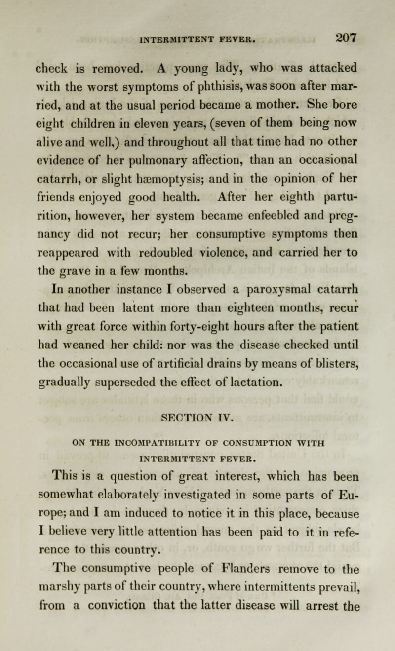 check is removed. A young lady, who was attacked with the worst symptoms of phthisis, was soon after mar- ried, and at the usual period became a mother. She bore eight children in eleven years, (seven of them being now alive and well,) and throughout all that time had no other evidence of her pulmonary affection, than an occasional catarrh, or slight haemoptysis; and in the opinion of her friends enjoyed good health. After her eighth partu- rition, however, her system became enfeebled and preg- nancy did not recur; her consumptive symptoms then reappeared with redoubled violence, and carried her to the grave in a few months. In another instance I observed a paroxysmal catarrh that had been latent more than eighteen months, recur with great force within forty-eight hours after the patient had weaned her child: nor was the disease checked until the occasional use of artificial drains by means of blisters, gradually superseded the effect of lactation. SECTION IV. ON THE INCOMPATIBILITY OF CONSUMPTION WITH INTERMITTENT FEVER. This is a question of great interest, which has been somewhat elaborately investigated in some parts of Eu- rope; and I am induced to notice it in this place, because I believe very little attention has been paid to it in refe- rence to this country. The consumptive people of Flanders remove to the marshy parts of their country, where intermittents prevail, from a conviction that the latter disease will arrest the