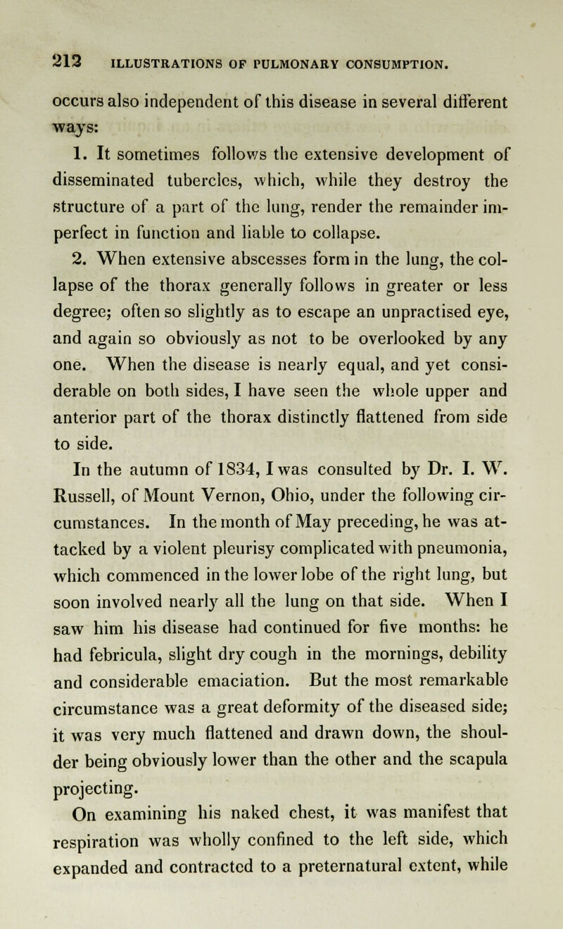 occurs also independent of this disease in several different ways: 1. It sometimes follows the extensive development of disseminated tubercles, which, while they destroy the structure of a part of the lung, render the remainder im- perfect in function and liable to collapse. 2. When extensive abscesses form in the lung, the col- lapse of the thorax generally follows in greater or less degree; often so slightly as to escape an unpractised eye, and again so obviously as not to be overlooked by any one. When the disease is nearly equal, and yet consi- derable on both sides, I have seen the whole upper and anterior part of the thorax distinctly flattened from side to side. In the autumn of 1834, I was consulted by Dr. I. W. Russell, of Mount Vernon, Ohio, under the following cir- cumstances. In the month of May preceding, he was at- tacked by a violent pleurisy complicated with pneumonia, which commenced in the lower lobe of the right lung, but soon involved nearly all the lung on that side. When I saw him his disease had continued for five months: he had febricula, slight dry cough in the mornings, debility and considerable emaciation. But the most remarkable circumstance was a great deformity of the diseased side; it was very much flattened and drawn down, the shoul- der being obviously lower than the other and the scapula projecting. On examining his naked chest, it was manifest that respiration was wholly confined to the left side, which expanded and contracted to a preternatural extent, while