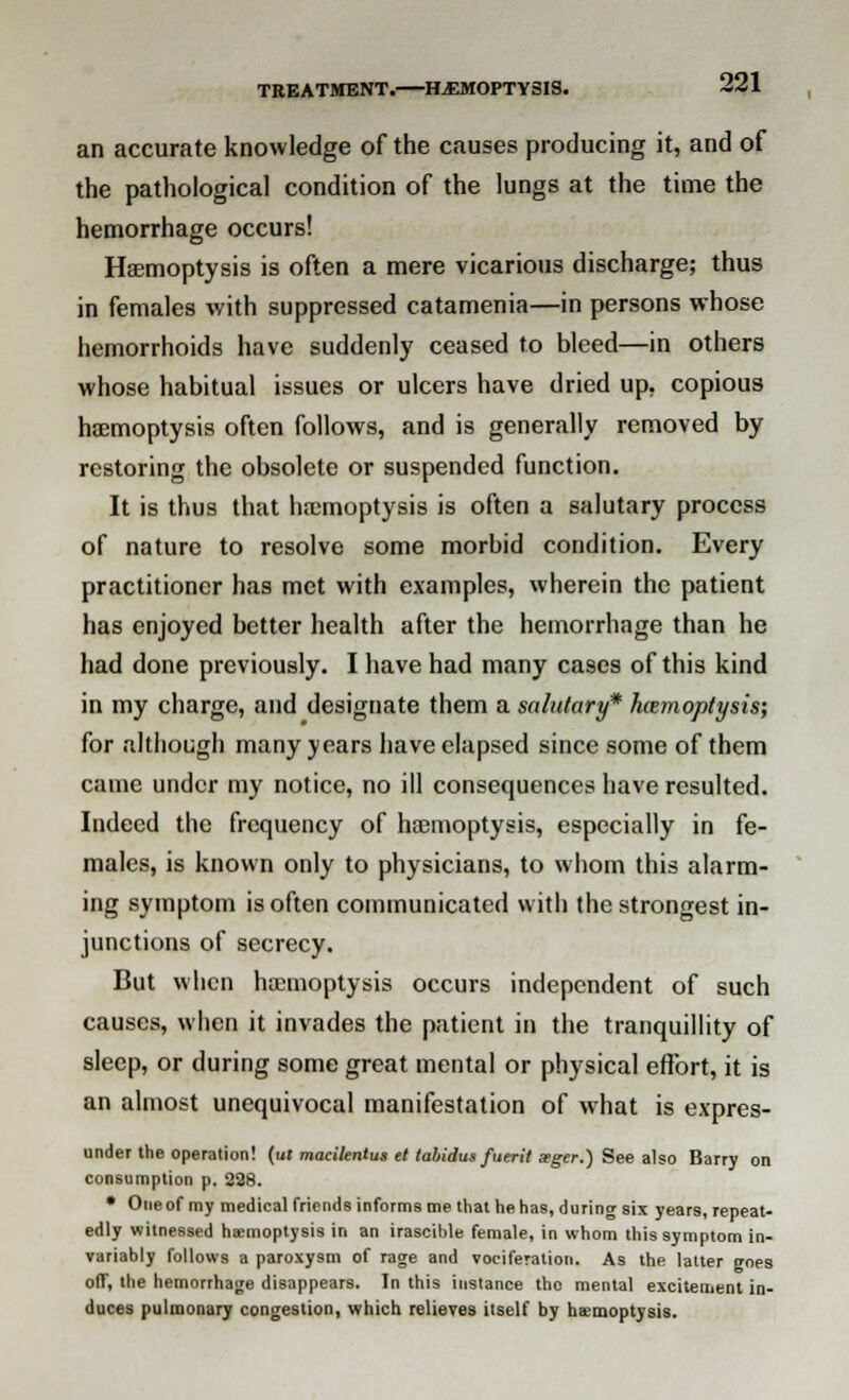 an accurate knowledge of the causes producing it, and of the pathological condition of the lungs at the time the hemorrhage occurs! Haemoptysis is often a mere vicarious discharge; thus in females with suppressed catamenia—in persons whose hemorrhoids have suddenly ceased to bleed—in others whose habitual issues or ulcers have dried up. copious haemoptysis often follows, and is generally removed by restoring the obsolete or suspended function. It is thus that haemoptysis is often a salutary process of nature to resolve some morbid condition. Every practitioner has met with examples, wherein the patient has enjoyed better health after the hemorrhage than he had done previously. I have had many cases of this kind in my charge, and designate them a salutary* haemoptysis; for although many years have elapsed since some of them came under my notice, no ill consequences have resulted. Indeed the frequency of haemoptysis, especially in fe- males, is known only to physicians, to whom this alarm- ing symptom is often communicated with the strongest in- junctions of secrecy. But when haemoptysis occurs independent of such causes, when it invades the patient in the tranquillity of sleep, or during some great mental or physical effort, it is an almost unequivocal manifestation of what is expres- under the operation! (u» macilentus et tahidus fuerit srger.) See also Barry on consumption p. 228. • Oneof my medical friends informs me that he has, during six years, repeat- edly witnessed hsemoptysis in an irascible female, in whom this symptom in- variably follows a paroxysm of rage and vociferation. As the latter goes off, the hemorrhage disappears. In this instance tho mental excitement in- duces pulmonary congestion, which relieves itself by haemoptysis.