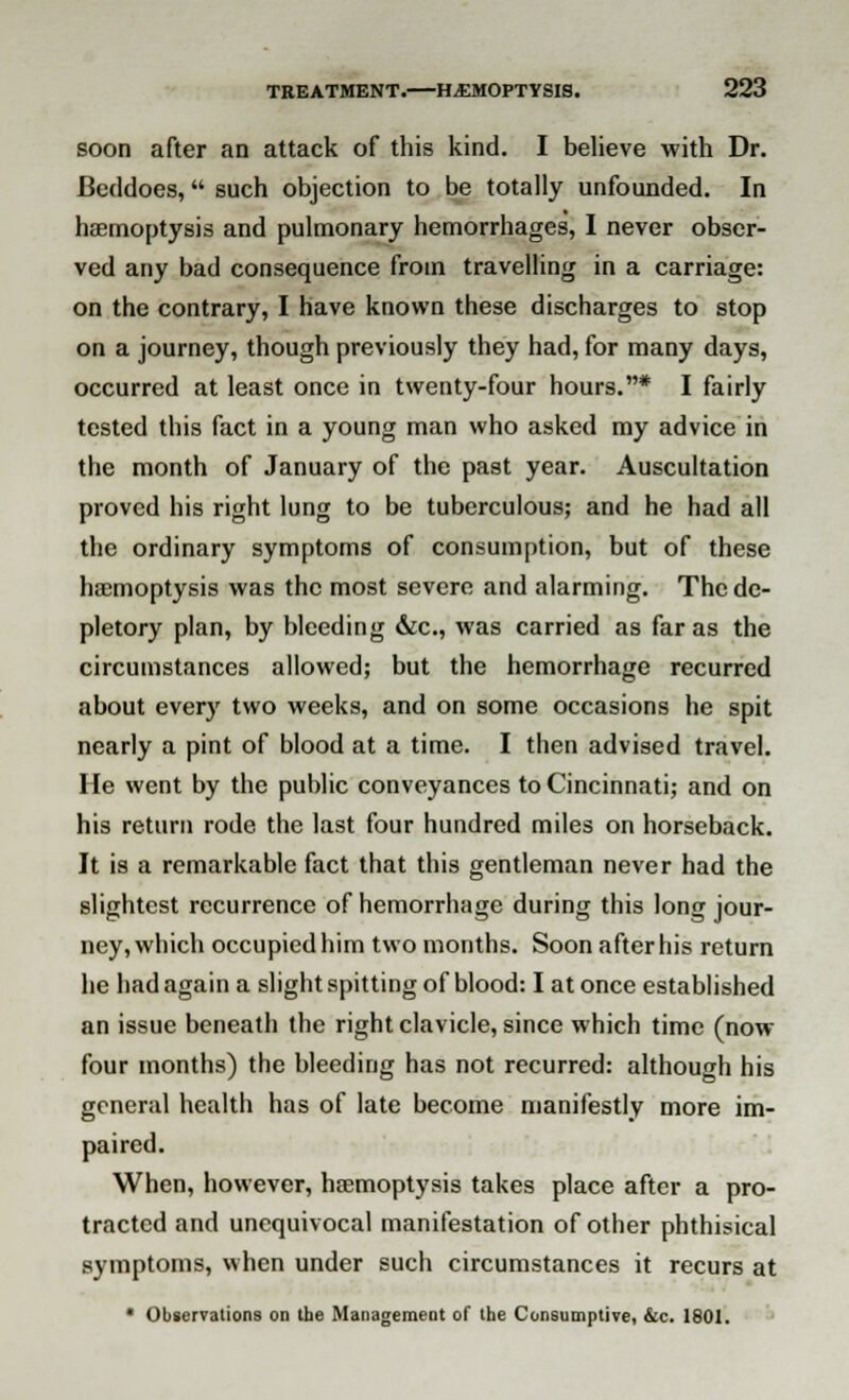 soon after an attack of this kind. I believe with Dr. Beddoes, such objection to be totally unfounded. In haemoptysis and pulmonary hemorrhages, I never obser- ved any bad consequence from travelling in a carriage: on the contrary, I have known these discharges to stop on a journey, though previously they had, for many days, occurred at least once in twenty-four hours.* I fairly tested this fact in a young man who asked my advice in the month of January of the past year. Auscultation proved his right lung to be tuberculous; and he had all the ordinary symptoms of consumption, but of these haemoptysis was the most severe and alarming. The de- pletory plan, by bleeding &c, was carried as far as the circumstances allowed; but the hemorrhage recurred about everjr two weeks, and on some occasions he spit nearly a pint of blood at a time. I then advised travel. He went by the public conveyances to Cincinnati; and on his return rode the last four hundred miles on horseback. It is a remarkable fact that this gentleman never had the slightest recurrence of hemorrhage during this long jour- ney, which occupied him two months. Soon after his return he had again a slight spitting of blood: I at once established an issue beneath the right clavicle, since which time (now four months) the bleeding has not recurred: although his general health has of late become manifestly more im- paired. When, however, haemoptysis takes place after a pro- tracted and unequivocal manifestation of other phthisical symptoms, when under such circumstances it recurs at * Observations on the Management of the Consumptive, &c. 1801.