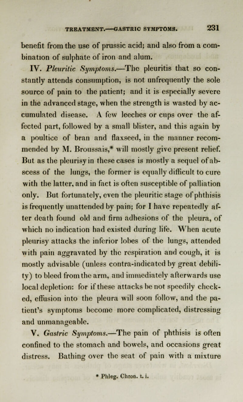 benefit from the use of prussic acid; and also from a com- bination of sulphate of iron and alum. IV. Pleuritic Symptoms.—The pleuritis that so con- stantly attends consumption, is not unfrequently the sole source of pain to the patient; and it is especially severe in the advanced stage, when the strength is wasted by ac- cumulated disease. A few leeches or cups over the af- fected part, followed by a small blister, and this again by a poultice of bran and flaxseed, in the manner recom- mended by M. Broussais,* will mostly give present relief. But as the pleurisy in these cases is mostly a sequel of ab- scess of the lungs, the former is equally difficult to cure with the latter, and in fact is often susceptible of palliation only. But fortunately, even the pleuritic stage of phthisis is frequently unattended by pain; for I have repeatedly af- ter death found old and firm adhesions of the pleura, of which no indication had existed during life. When acute pleurisy attacks the inferior lobes of the lungs, attended with pain aggravated by the respiration and cough, it is mostly advisable (unless contra-indicated by great debili- ty) to bleed from the arm, and immediately afterwards use local depletion: for if these attacks be not speedily check- ed, efiusion into the pleura will soon follow, and the pa- tient's symptoms become more complicated, distressing and unmanageable. V. Gastric Symptoms.—The pain of phthisis is often confined to the stomach and bowels, and occasions great distress. Bathing over the seat of pain with a mixture * Phleg. Chron. t. i.