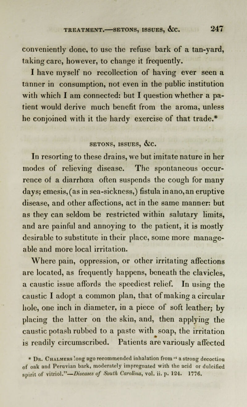 conveniently done, to use the refuse bark of a tan-yard, taking care, however, to change it frequently. I have myself no recollection of having ever seen a tanner in consumption, not even in the public institution with which I am connected: but I question whether a pa- tient would derive much benefit from the aroma, unless he conjoined with it the hardy exercise of that trade.* SETONS, ISSUES, &C. In resorting to these drains, we but imitate nature in her modes of relieving disease. The spontaneous occur- rence of a diarrhoea often suspends the cough for many days; emesis,(as in sea-sickness,) fistula inano,an eruptive disease, and other affections, act in the same manner: but as they can seldom be restricted within salutary limits, and arc painful and annoying to the patient, it is mostly desirable to substitute in their place, some more manage- able and more local irritation. Where pain, oppression, or other irritating affections are located, as frequently happens, beneath the clavicles, a caustic issue affords the speediest relief. In using the caustic I adopt a common plan, that of making a circular hole, one inch in diameter, in a piece of soft leather; by placing the latter on the skin, and, then applying the caustic potash rubbed to a paste w ith soap, the irritation is readily circumscribed. Patients are variously affected • Dr. Chalmers long ago recommended inhalation from  a strong decoctiou of oak and Peruvian bark, moderately impregnated with the acid or dulcified spirit of vitriol.—Diseases of South Carolina, vol. ii. p. 124. 1776.