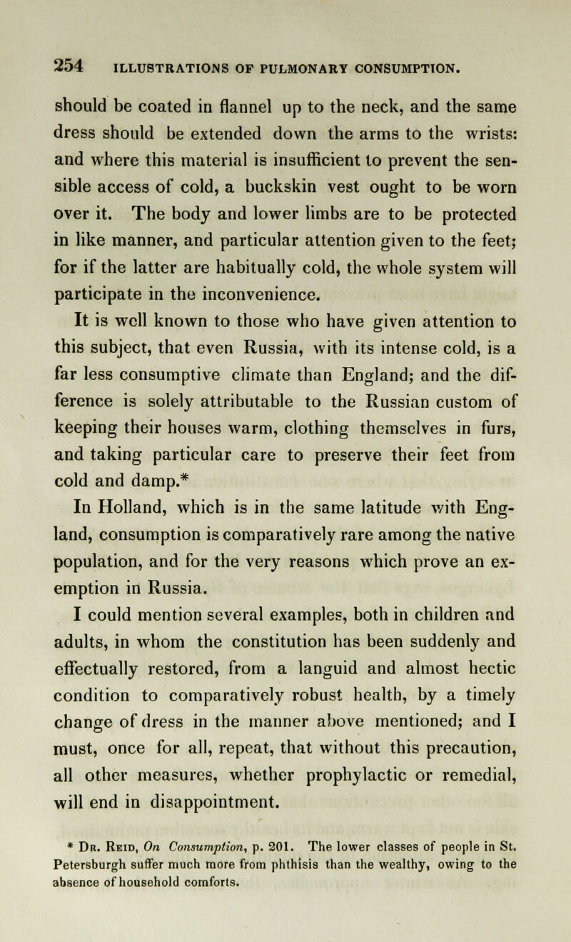 should be coated in flannel up to the neck, and the same dress should be extended down the arms to the wrists: and where this material is insufficient to prevent the sen- sible access of cold, a buckskin vest ought to be worn over it. The body and lower limbs are to be protected in like manner, and particular attention given to the feet; for if the latter are habitually cold, the whole system will participate in the inconvenience. It is well known to those who have given attention to this subject, that even Russia, with its intense cold, is a far less consumptive climate than England; and the dif- ference is solely attributable to the Russian custom of keeping their houses warm, clothing themselves in furs, and taking particular care to preserve their feet from cold and damp.* In Holland, which is in the same latitude with Eng- land, consumption is comparatively rare among the native population, and for the very reasons which prove an ex- emption in Russia. I could mention several examples, both in children and adults, in whom the constitution has been suddenly and effectually restored, from a languid and almost hectic condition to comparatively robust health, by a timely change of dress in the manner above mentioned; and I must, once for all, repeat, that without this precaution, all other measures, whether prophylactic or remedial, will end in disappointment. * Dr. Rkid, On Consumption, p. 201. The lower classes of people in St. Petersburgh suffer much more from phthisis than the wealthy, owing to the absence of household comforts.