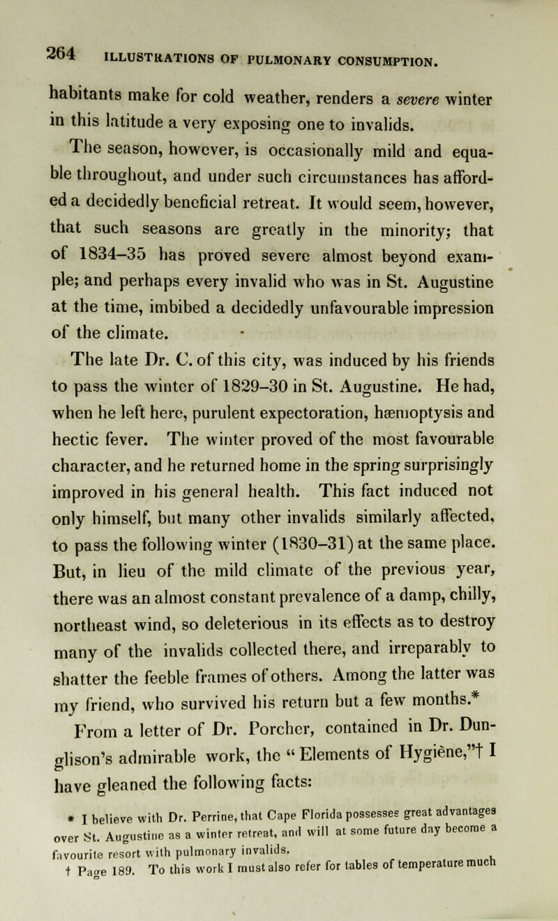 habitants make for cold weather, renders a severe winter in this latitude a very exposing one to invalids. The season, however, is occasionally mild and equa- ble throughout, and under such circumstances has afford- ed a decidedly beneficial retreat. It would seem, however, that such seasons are greatly in the minority; that of 1834-35 has proved severe almost beyond exam- ple; and perhaps every invalid who was in St. Augustine at the time, imbibed a decidedly unfavourable impression of the climate. The late Dr. C. of this city, was induced by his friends to pass the winter of 1829-30 in St. Augustine. He had, when he left here, purulent expectoration, haemoptysis and hectic fever. The winter proved of the most favourable character, and he returned home in the spring surprisingly improved in his general health. This fact induced not only himself, but many other invalids similarly affected, to pass the following winter (1830-31) at the same place. But, in lieu of the mild climate of the previous year, there was an almost constant prevalence of a damp, chilly, northeast wind, so deleterious in its effects as to destroy many of the invalids collected there, and irreparably to shatter the feeble frames of others. Among the latter was my friend, who survived his return but a few months.* From a letter of Dr. Porcher, contained in Dr. Dun- glison's admirable work, the  Elements of Hygiene,! I have gleaned the following facts: * I believe with Dr. Perrine, that Cape Florida possesses great advantages over St. Augustine as a winter retreat, and will at some future day become a favourite resort with pulmonary invalids. t Parre 189. To this work I must also refer for tables of temperature much