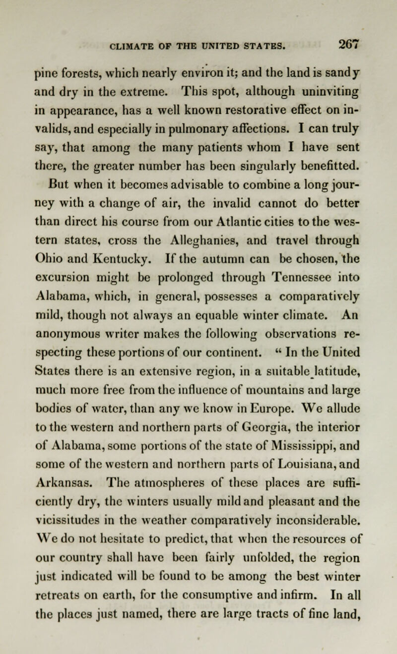 pine forests, which nearly environ it; and the land is sandy and dry in the extreme. This spot, although uninviting in appearance, has a well known restorative effect on in- valids, and especially in pulmonary affections. I can truly say, that among the many patients whom I have sent there, the greater number has been singularly benefitted. But when it becomes advisable to combine a long jour- ney with a change of air, the invalid cannot do better than direct his course from our Atlantic cities to the wes- tern states, cross the Alleghanies, and travel through Ohio and Kentucky. If the autumn can be chosen, the excursion might be prolonged through Tennessee into Alabama, which, in general, possesses a comparatively mild, though not always an equable winter climate. An anonymous writer makes the following observations re- specting these portions of our continent.  In the United States there is an extensive region, in a suitable latitude, much more free from the influence of mountains and large bodies of water, than any we know in Europe. We allude to the western and northern parts of Georgia, the interior of Alabama, some portions of the state of Mississippi, and some of the western and northern parts of Louisiana, and Arkansas. The atmospheres of these places are suffi- ciently dry, the winters usually mild and pleasant and the vicissitudes in the weather comparatively inconsiderable. We do not hesitate to predict, that when the resources of our country shall have been fairly unfolded, the region just indicated will be found to be among the best winter retreats on earth, for the consumptive and infirm. In all the places just named, there are large tracts of fine land,
