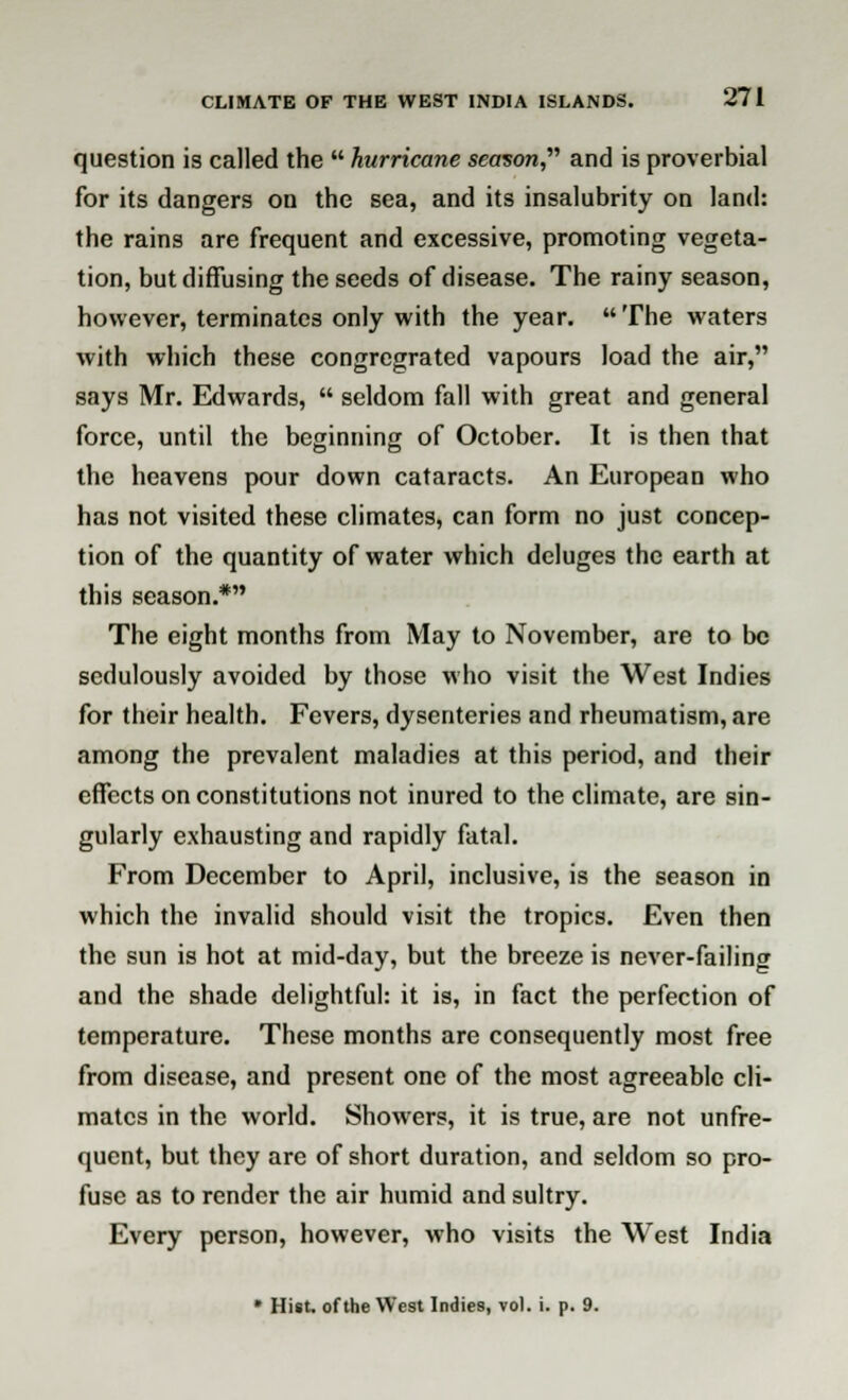 question is called the  hurricane season, and is proverbial for its dangers on the sea, and its insalubrity on land: the rains are frequent and excessive, promoting vegeta- tion, but diffusing the seeds of disease. The rainy season, however, terminates only with the year. The waters with which these congregrated vapours load the air, says Mr. Edwards,  seldom fall with great and general force, until the beginning of October. It is then that the heavens pour down cataracts. An European who has not visited these climates, can form no just concep- tion of the quantity of water which deluges the earth at this season.* The eight months from May to November, are to be sedulously avoided by those who visit the West Indies for their health. Fevers, dysenteries and rheumatism, are among the prevalent maladies at this period, and their effects on constitutions not inured to the climate, are sin- gularly exhausting and rapidly fatal. From December to April, inclusive, is the season in which the invalid should visit the tropics. Even then the sun is hot at mid-day, but the breeze is never-failing and the shade delightful: it is, in fact the perfection of temperature. These months are consequently most free from disease, and present one of the most agreeable cli- mates in the world. Showers, it is true, are not unfre- quent, but they are of short duration, and seldom so pro- fuse as to render the air humid and sultry. Every person, however, who visits the West India * Hist, of the West Indies, vol. i. p. 9.