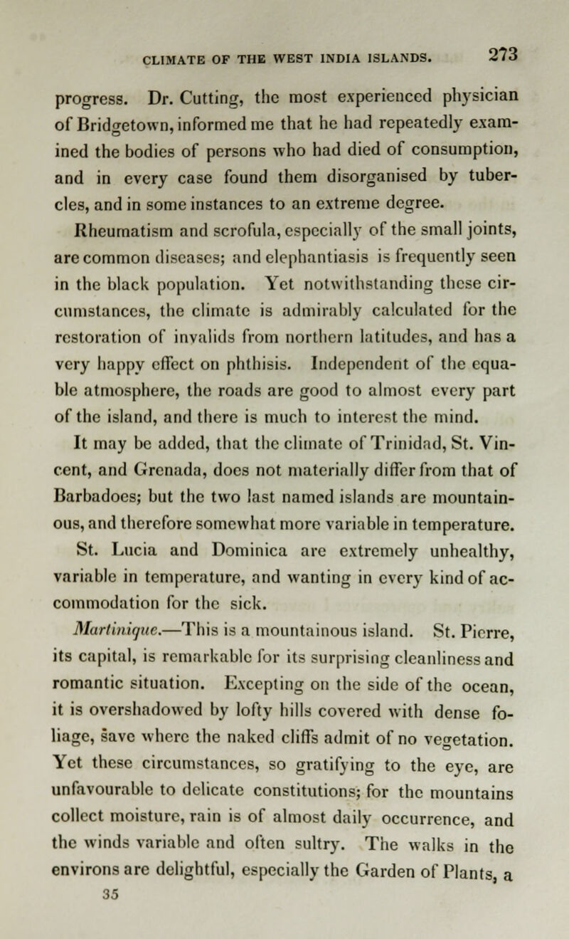 progress. Dr. Cutting, the most experienced physician of Bridgetown, informed me that he had repeatedly exam- ined the bodies of persons who had died of consumption, and in every case found them disorganised by tuber- cles, and in some instances to an extreme degree. Rheumatism and scrofula, especially of the small joints, are common diseases; and elephantiasis is frequently seen in the black population. Yet notwithstanding these cir- cumstances, the climate is admirably calculated for the restoration of invalids from northern latitudes, and has a very happy effect on phthisis. Independent of the equa- ble atmosphere, the roads are good to almost every part of the island, and there is much to interest the mind. It may be added, that the climate of Trinidad, St. Vin- cent, and Grenada, does not materially differ from that of Barbadocs; but the two last named islands are mountain- ous, and therefore somewhat more variable in temperature. St. Lucia and Dominica are extremely unhealthy, variable in temperature, and wanting in every kind of ac- commodation for the sick. Martinique.—This is a mountainous island. St. Pierre, its capital, is remarkable for its surprising cleanliness and romantic situation. Excepting on the side of the ocean, it is overshadowed by lofty hills covered with dense fo- liage, save where the naked cliffs admit of no vegetation. Yet these circumstances, so gratifying to the eye, are unfavourable to delicate constitutions; for the mountains collect moisture, rain is of almost daily occurrence, and the winds variable and often sultry. The walks in the environs are delightful, especially the Garden of Plants a 35