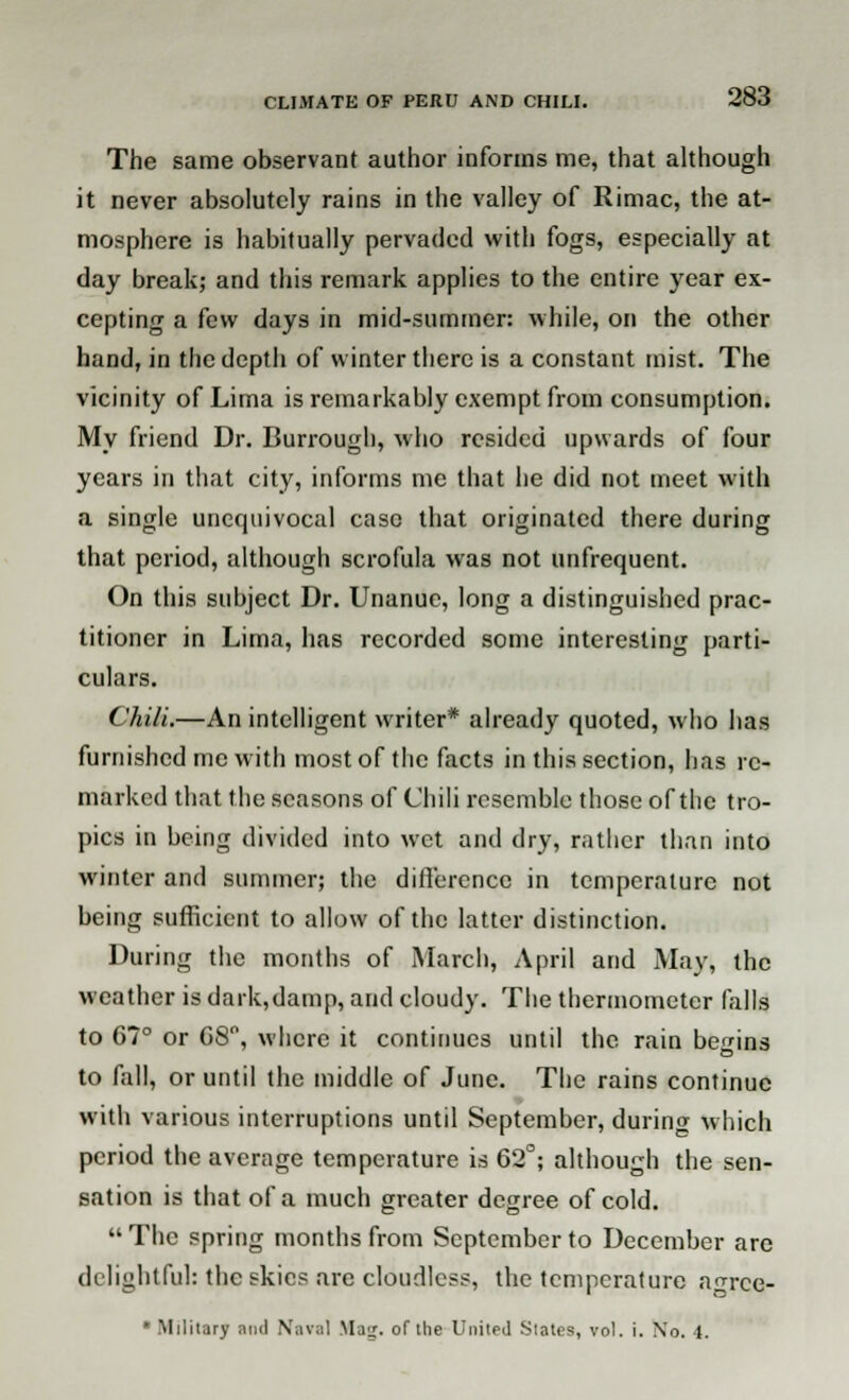 The same observant author informs me, that although it never absolutely rains in the valley of Rimac, the at- mosphere is habitually pervaded with fogs, especially at day break,- and this remark applies to the entire year ex- cepting a few days in mid-summer: while, on the other hand, in the depth of winter there is a constant mist. The vicinity of Lima is remarkably exempt from consumption. My friend Dr. Burrough, who resided upwards of four years in that city, informs me that he did not meet with a single unequivocal case that originated there during that period, although scrofula was not unfrequent. On this subject Dr. Unanuc, long a distinguished prac- titioner in Lima, has recorded some interesting parti- culars. Chili.—An intelligent writer* already quoted, who has furnished me with most of the facts in this section, has re- marked that the seasons of Chili resemble those of the tro- pics in being divided into wet and dry, rattier than into winter and summer; the difference in temperature not being sufficient to allow of the latter distinction. During the months of March, April and May, the weather is dark,damp, and cloudy. The thermometer falls to G7° or G8°, where it continues until the rain begins to fall, or until the middle of June. The rains continue with various interruptions until September, during which period the average temperature is 62°; although the sen- sation is that of a much greater degree of cold. The spring months from September to December are delightful: the skies are cloudless, the temperature n^rce- * Military and Naval Mag. of the United States, vol. i. No. 4.